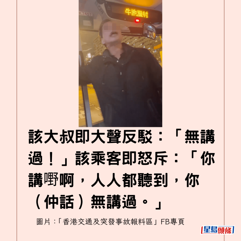 該大叔即大聲反駁：「無講過！」該乘客即怒斥：「你講嘢啊，人人都聽到，你（仲話）無講過。」