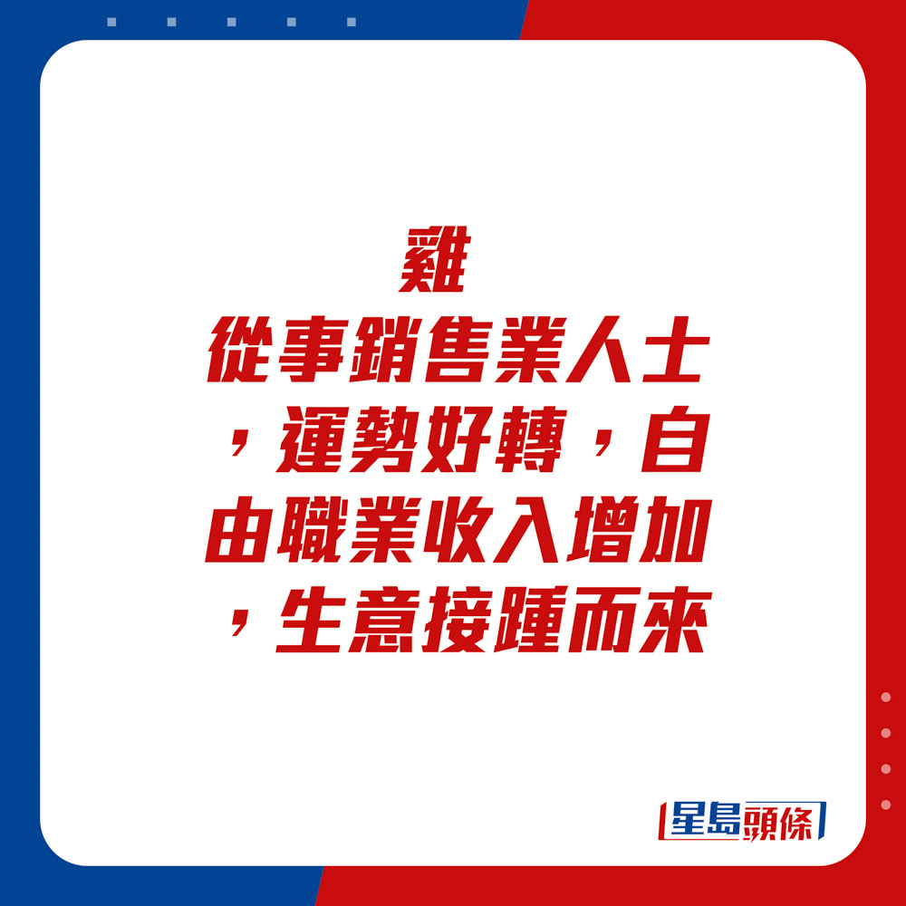 生肖运程 -鸡：从事销售业人士，运势好转，自由职业收入增加，生意接踵而来。