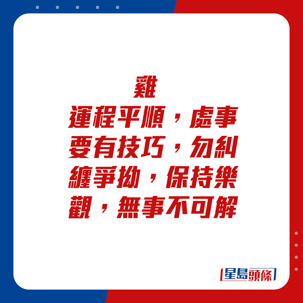 生肖运程 - 	鸡：	运程平顺，处事要有技巧，勿纠缠争拗，保持乐观，无事不可解。