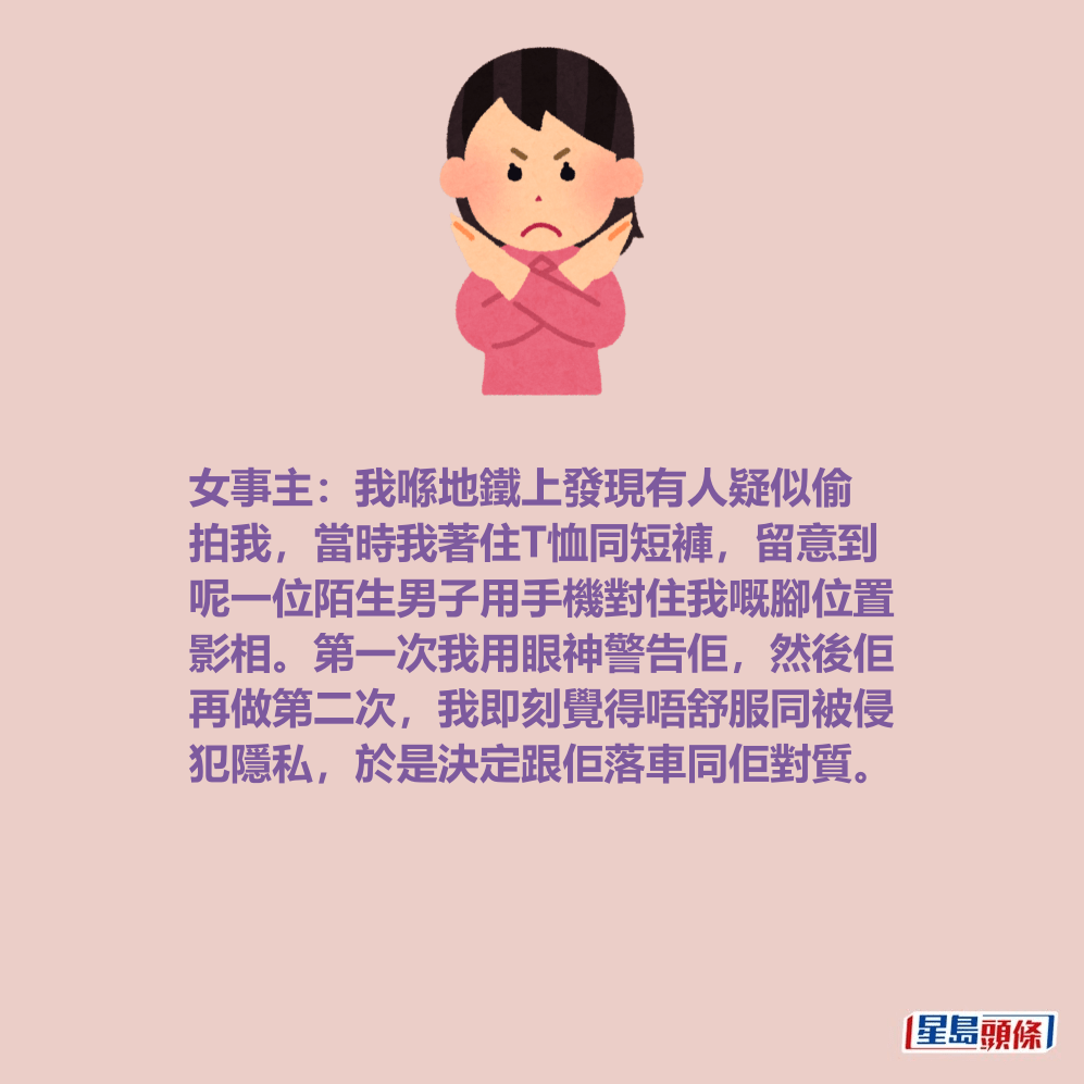 女事主:我喺地鐵上發現有人疑似偷 拍我,當時我著住T恤同短褲,留意到 呢一位陌生男子用手機對住我嘅腳位置 影相。第一次我用眼神警告佢,然後佢 再做第二次,我即刻覺得唔舒服同被侵 犯隱私,於是決定跟佢落車同佢對質。 女事主:我喺地鐵上發現有人疑似偷 拍我,當時我著住T恤同短褲,留意到 呢一位陌生男子用手機對住我嘅腳位置 影相。第一次我用眼神警告佢,然後佢 再做第二次,我即刻覺得唔舒服同被侵 犯隱私,於是決定跟佢落車同佢對質。