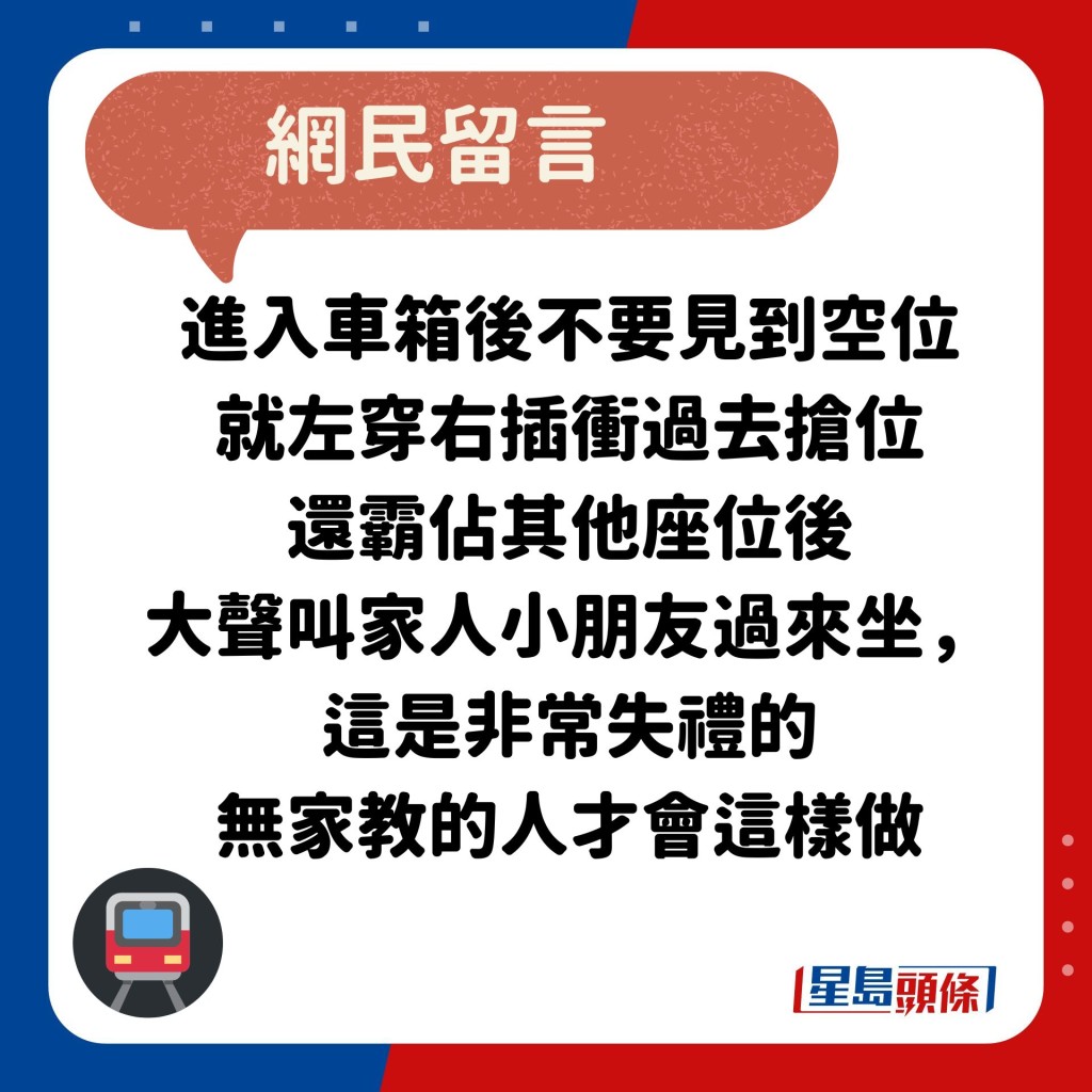 网民：进入车箱后不要见到空位 就左穿右插冲过去抢位 还霸占其他座位后 大声叫家人小朋友过来坐，这是非常失礼的 无家教的人才会这样做