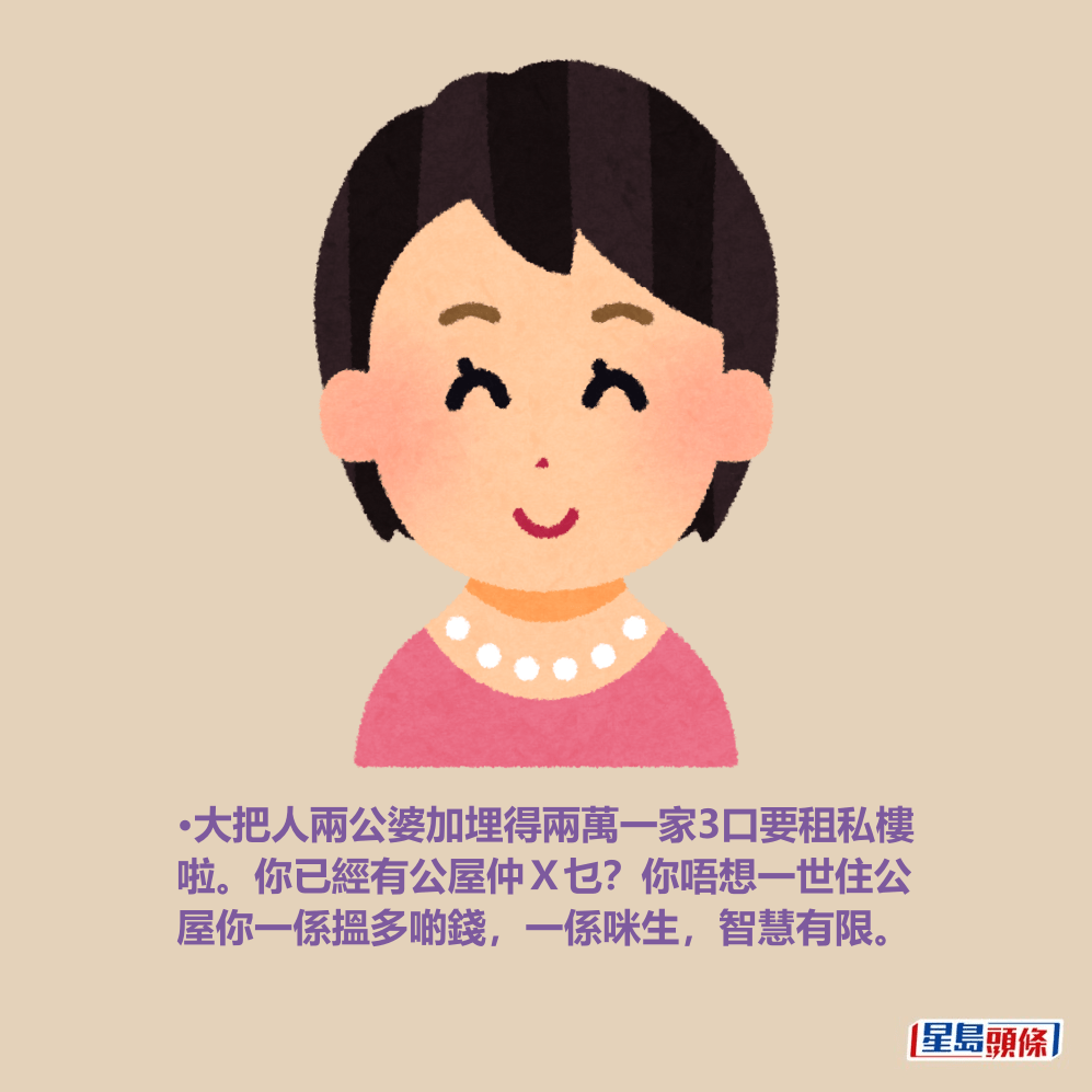 •大把人兩公婆加埋得兩萬一家3口要租私樓 啦。你已經有公屋仲X乜?你唔想一世住公 屋你一係搵多啲錢,一係咪生,智慧有限。 •大把人兩公婆加埋得兩萬一家3口要租私樓 啦。你已經有公屋仲X乜?你唔想一世住公 屋你一係搵多啲錢,一係咪生,智慧有限。