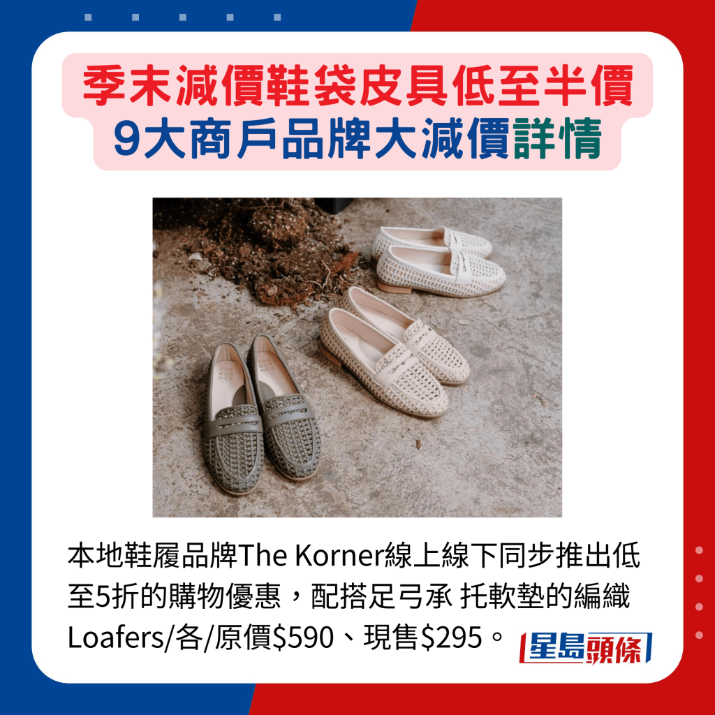 本地鞋履品牌The Korner线上线下同步推出低至5折的购物优惠，配搭足弓承 托软垫的编织 Loafers/各/原价$590、现售$295。