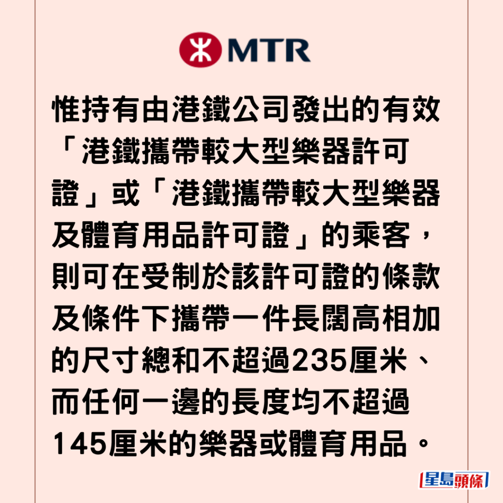 惟持有由港铁公司发出的有效「港铁携带较大型乐器许可证」或「港铁携带较大型乐器及体育用品许可证」的乘客，则可在受制于该许可证的条款及条件下携带一件长阔高相加的尺寸总和不超过235厘米、而任何一边的长度均不超过145厘米的乐器或体育用品。