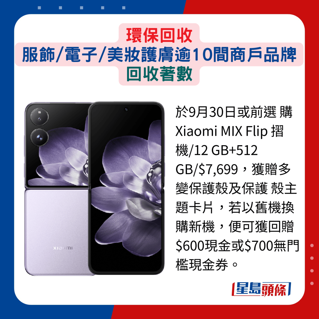 於9月30日或前選 購Xiaomi MIX Flip 摺機/12 GB+512 GB/$7,699，獲贈多變保護殼及保護 殼主題卡片，若以舊機換購新機，便可獲回贈$600現金或$700無門檻現金券。