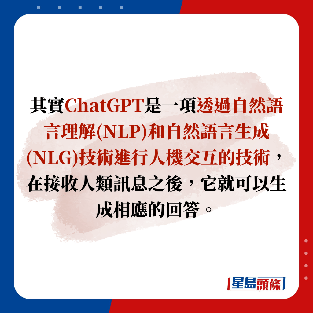 其實ChatGPT是一項透過自然語言理解(NLP)和自然語言生成(NLG)技術進行人機交互的技術，在接收人類訊息之後，它就可以生成相應的回答。