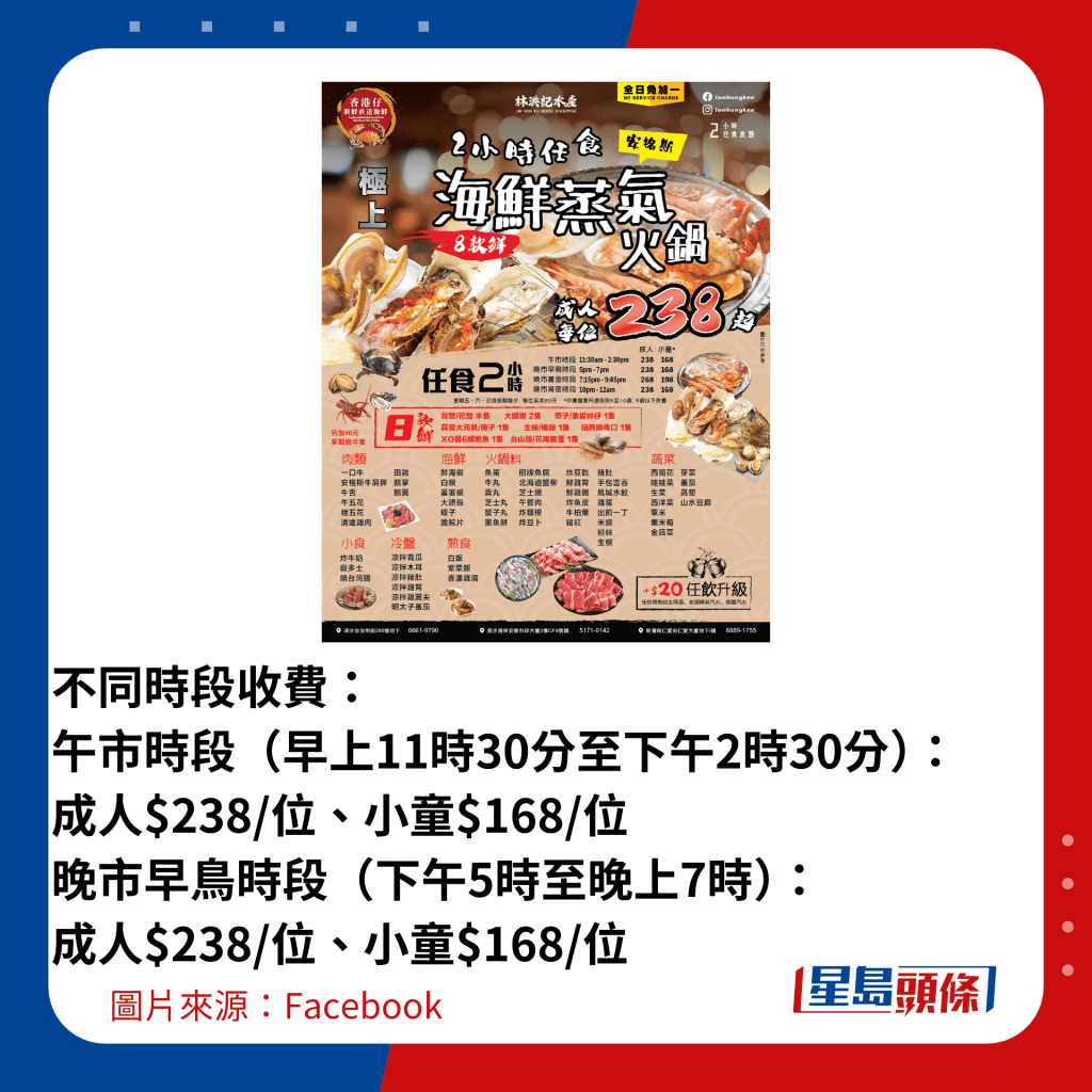  不同时段收费： 午市时段（早上11时30分至下午2时30分）：成人$238/位、小童$168/位 晚市早鸟时段（下午5时至晚上7时）：成人$238/位、小童$168/位