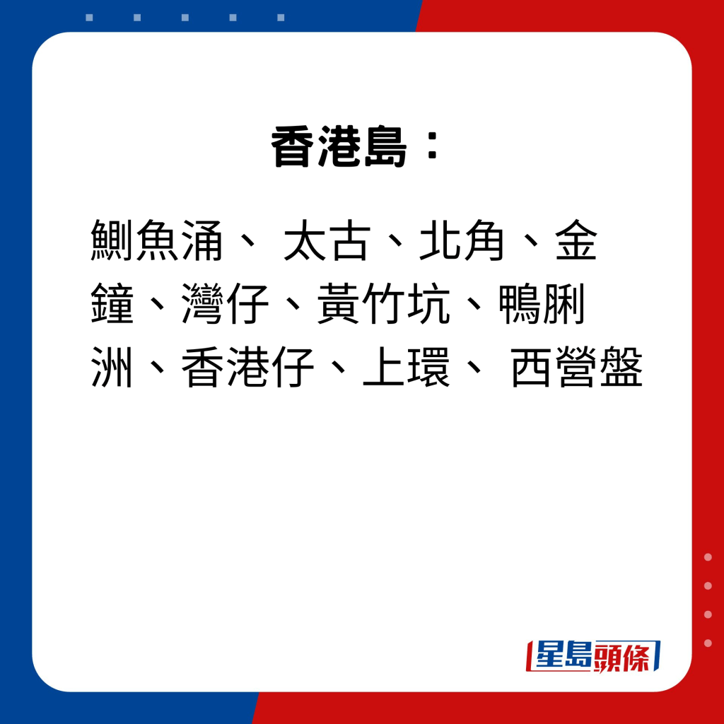 香港岛：鰂鱼涌、 太古、北角、金钟、湾仔、黄竹坑、鸭脷洲、香港仔、上环、 西营盘