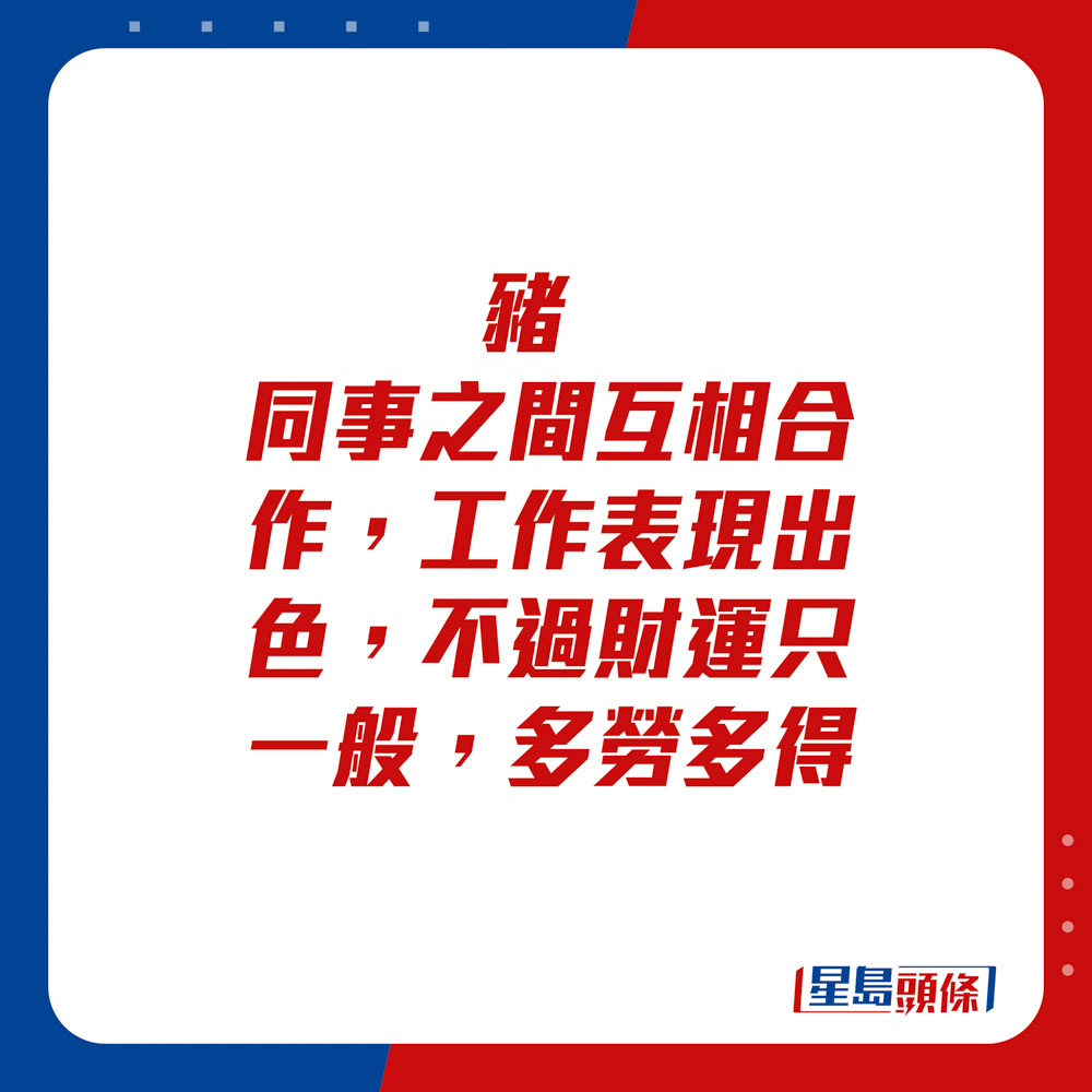 生肖运程 - 	猪：	同事之间互相合作，工作表现出色，不过财运只一般，多劳多得。