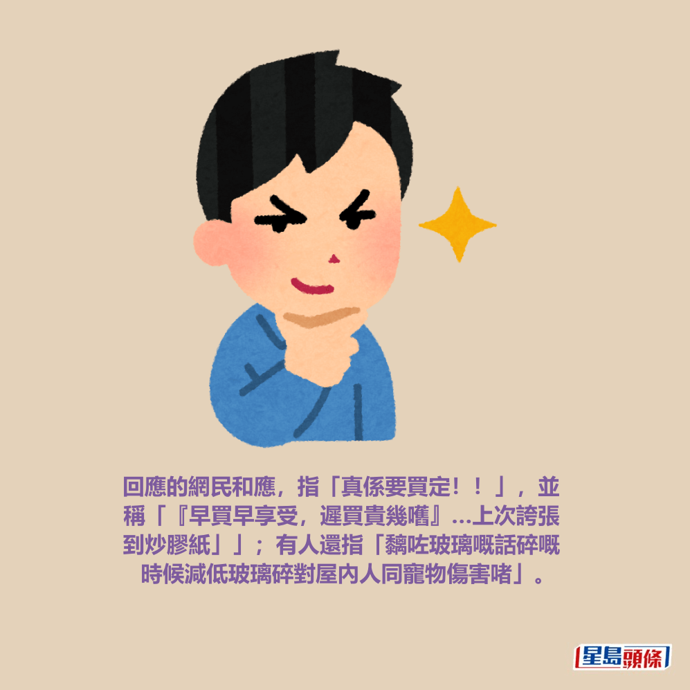 回應的網民和應，指「真係要買定！！」，並 稱「『早買早享受，遲買貴幾嚿』…上次誇張 到炒膠紙」」；有人還指「黐咗玻璃嘅話碎嘅 時候減低玻璃碎對屋內人同寵物傷害啫」。