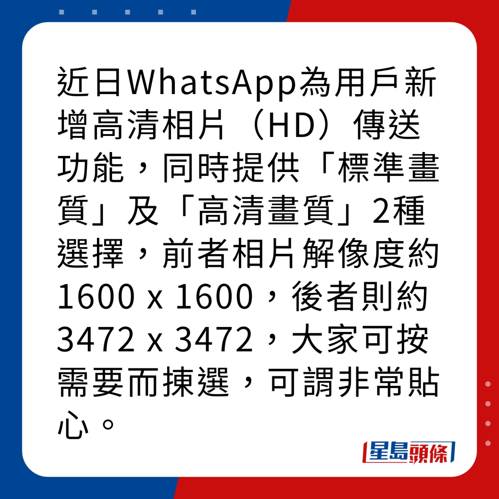 WhatsApp新功能｜4大新功能之1 高清相片傳送 近日WhatsApp為用戶新增高清相片（HD）傳送功能，同時提供「標準畫質」及「高清畫質」2種選擇，前者相片解像度約1600 x 1600，後者則約3472 x 3472，大家可按需要而㨂選，可謂非常貼心。