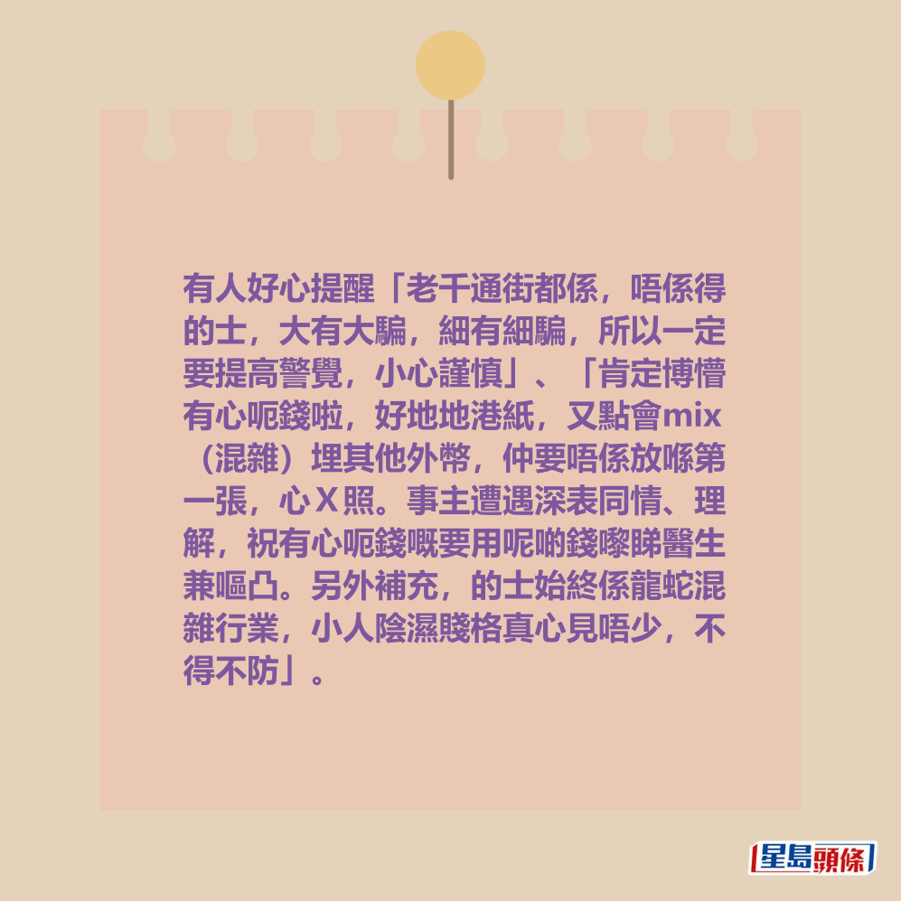 有人好心提醒「老千通街都係,唔係得 的士,大有大騙,細有細騙,所以一定 要提高警覺,小心謹慎」、「肯定博懵 有心呃錢啦,好地地港紙,又點會mix (混雜)埋其他外幣,仲要唔係放喺第 一張,心X照。事主遭遇深表同情、理 解,祝有心呃錢嘅要用呢啲錢嚟睇醫生 兼嘔凸。另外補充,的士始終係龍蛇混 雜行業,小人陰濕賤格真心見唔少,不 得不防」。 有人好心提醒「老千通街都係,唔係得 的士,大有大騙,細有細騙,所以一定 要提高警覺,小心謹慎」、「肯定博懵 有心呃錢啦,好地地港紙,又點會mix (混雜)埋其他外幣,仲要唔係放喺第 一張,心X照。事主遭遇深表同情、理 解,祝有心呃錢嘅要用呢啲錢嚟睇醫生 兼嘔凸。另外補充,的士始終係龍蛇混 雜行業,小人陰濕賤格真心見唔少,不 得不防」。