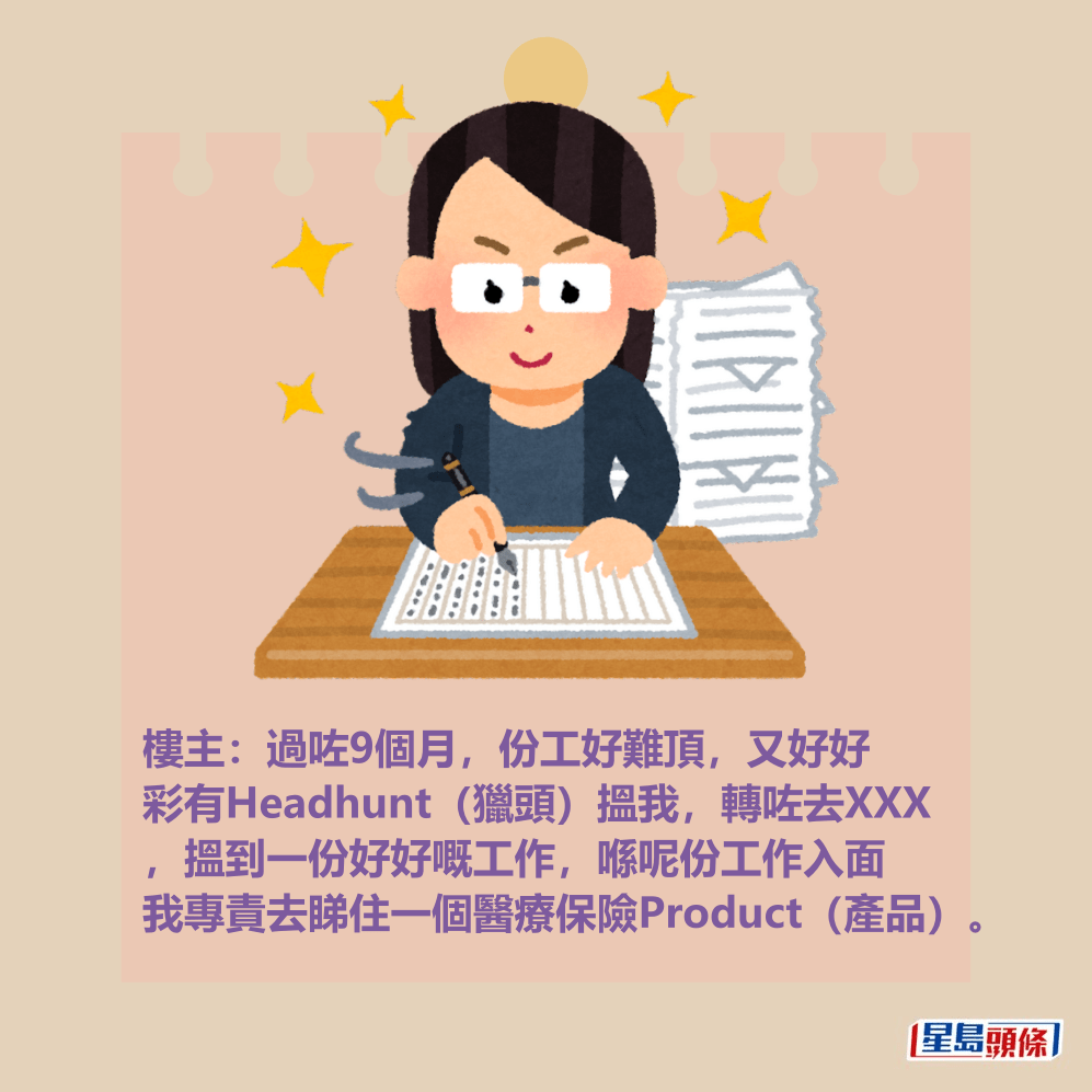 樓主:過咗9個月,份工好難頂,又好好 彩有Headhunt(獵頭)搵我,轉咗去XXX ,搵到一份好好嘅工作,喺呢份工作入面 我專責去睇住一個醫療保險Product(產品)。 樓主:過咗9個月,份工好難頂,又好好 彩有Headhunt(獵頭)搵我,轉咗去XXX ,搵到一份好好嘅工作,喺呢份工作入面 我專責去睇住一個醫療保險Product(產品)。