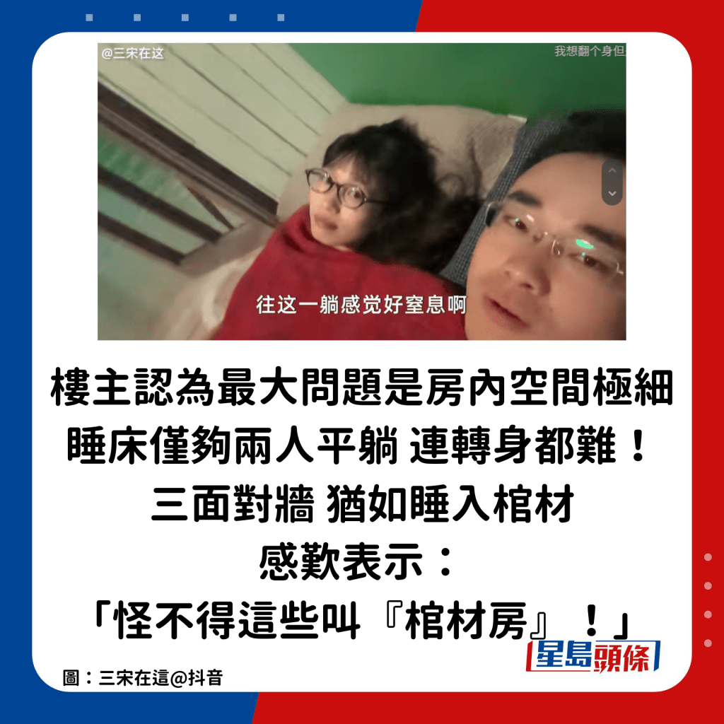  楼主认为最大问题是房内空间极细，睡床仅够两人平躺，连转身都难！而且三面对墙，楼主大呻「感觉很窒息！」犹如睡入棺材，感叹表示：「怪不得这些叫『棺材房』！」