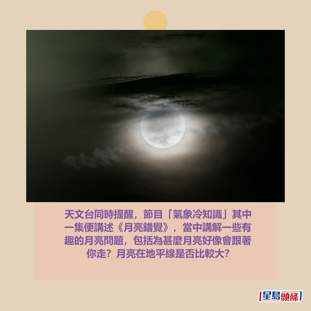 天文台同時提醒,節目「氣象冷知識」其中 一集便講述《月亮錯覺》,當中講解一些有 趣的月亮問題,包括為甚麼月亮好像會跟著 你走?月亮在地平線是否比較大?資料圖片 天文台同時提醒,節目「氣象冷知識」其中 一集便講述《月亮錯覺》,當中講解一些有 趣的月亮問題,包括為甚麼月亮好像會跟著 你走?月亮在地平線是否比較大?資料圖片