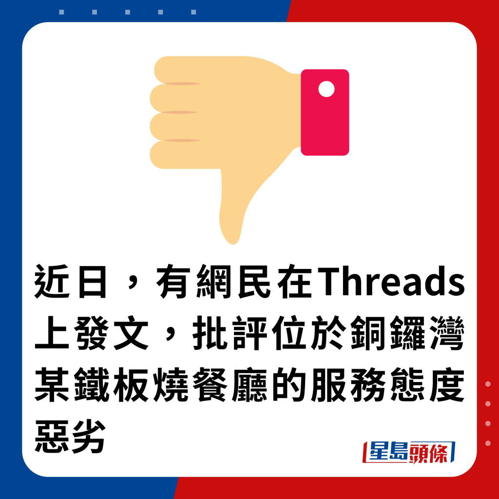 近日，有網民在Threads上發文，批評位於銅鑼灣某鐵板燒餐廳的服務態度惡劣近日，有網民在Threads上發文，批評位於銅鑼灣某鐵板燒餐廳的服務態度惡劣