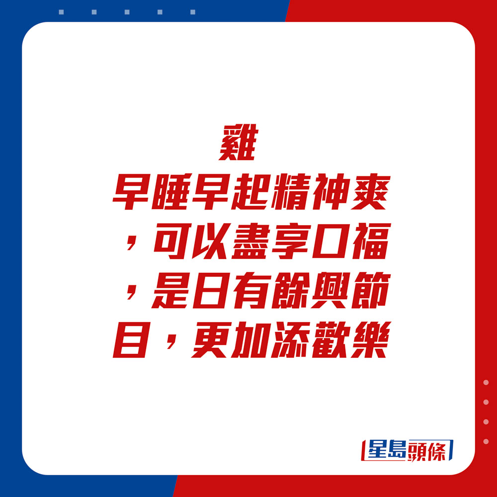 生肖運程 - 	雞：	早睡早起精神爽，可以盡享口福，是日有餘興節目，更加添歡樂。