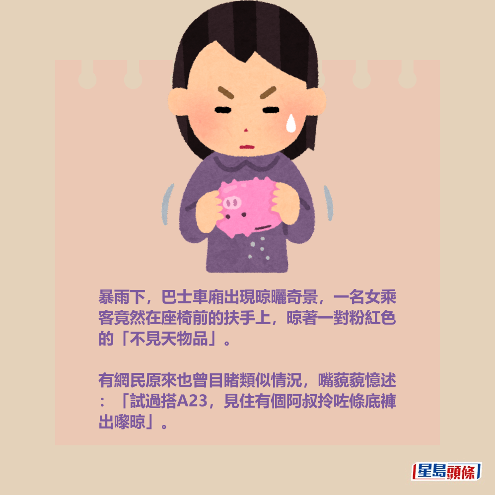 暴雨下,巴士車廂出現晾曬奇景,一名女乘 客竟然在座椅前的扶手上,晾著一對粉紅色 的「不見天物品」。 有網民原來也曾目睹類似情況,嘴藐藐憶述 :「試過搭A23,見住有個阿叔拎咗條底褲 出嚟晾」。 暴雨下,巴士車廂出現晾曬奇景,一名女乘 客竟然在座椅前的扶手上,晾著一對粉紅色 的「不見天物品」。 有網民原來也曾目睹類似情況,嘴藐藐憶述 :「試過搭A23,見住有個阿叔拎咗條底褲 出嚟晾」。
