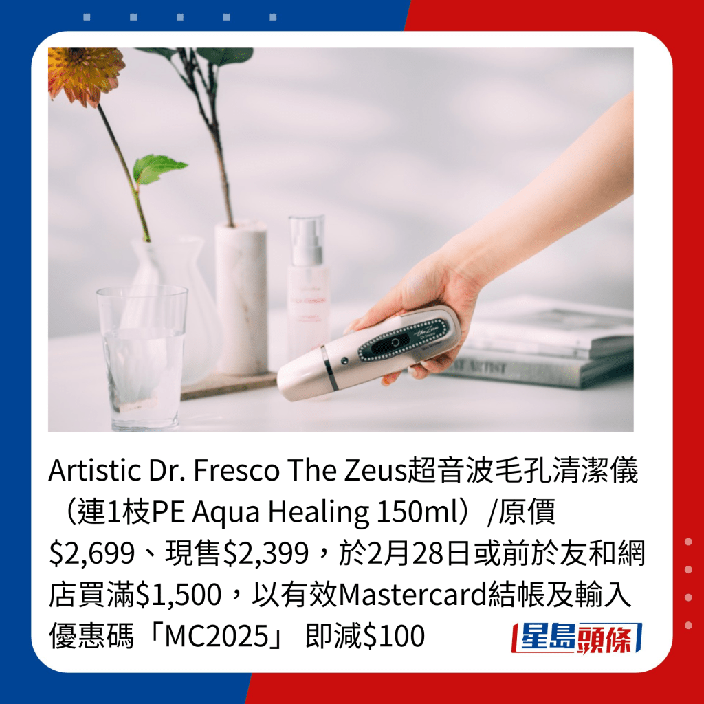 Artistic Dr. Fresco The Zeus超音波毛孔清潔儀（連1枝PE Aqua Healing 150ml）/原價$2,699、現售$2,399，於2月28日或前於友和網店買滿$1,500，以有效Mastercard結帳及輸入優惠碼「MC2025」 即減$100