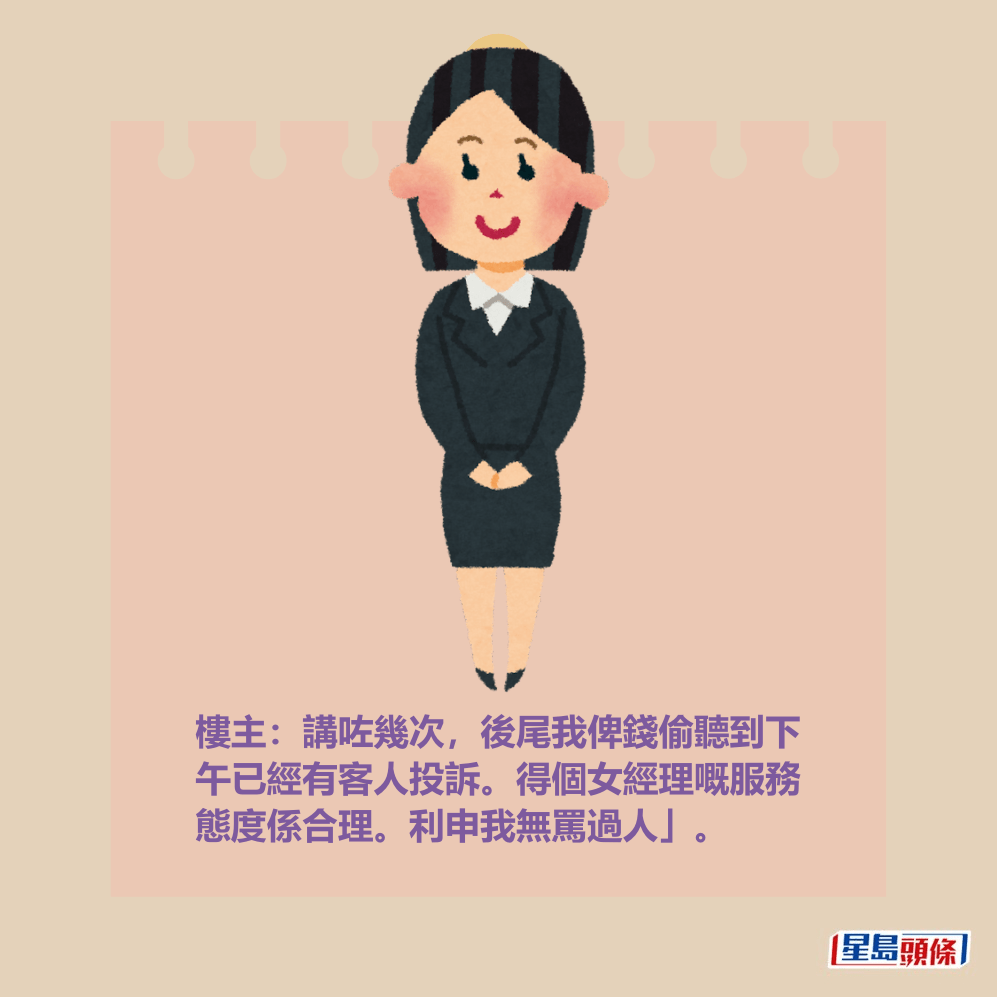 樓主:講咗幾次,後尾我俾錢偷聽到下 午已經有客人投訴。得個女經理嘅服務 態度係合理。利申我無罵過人」。 樓主:講咗幾次,後尾我俾錢偷聽到下 午已經有客人投訴。得個女經理嘅服務 態度係合理。利申我無罵過人」。