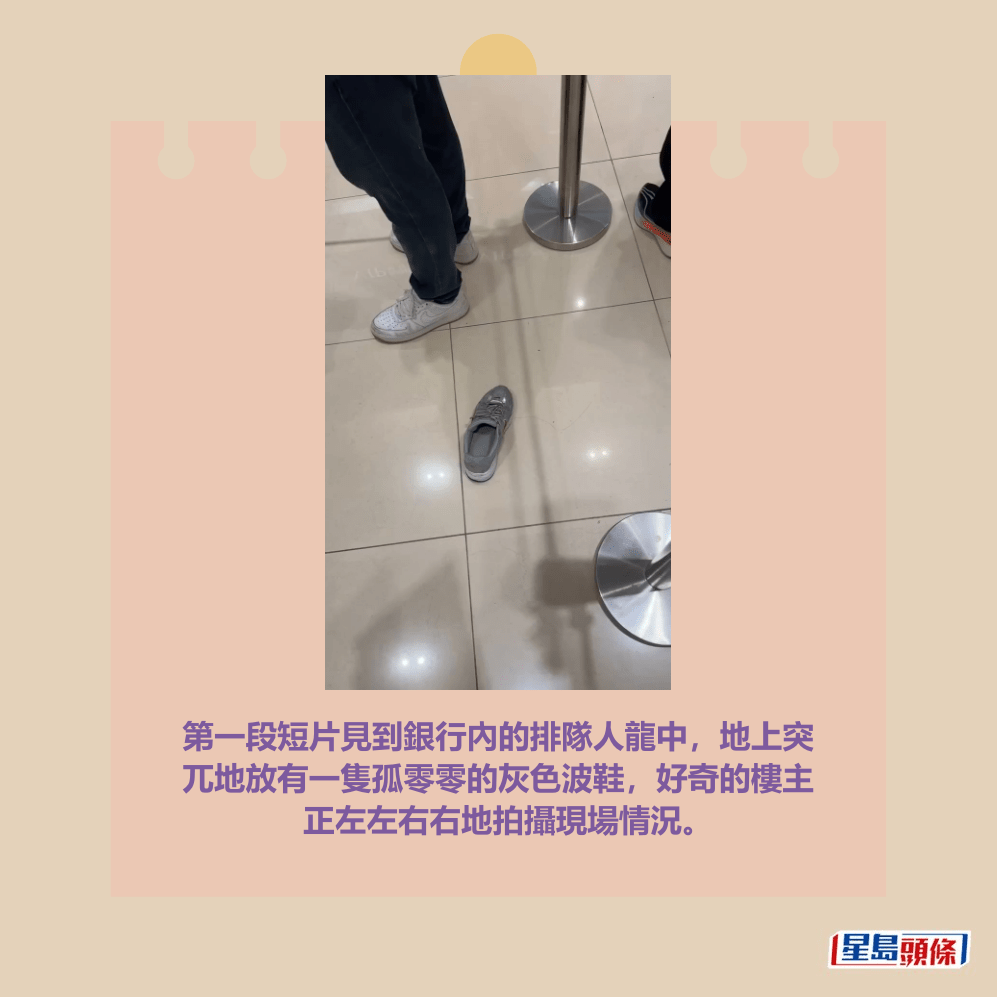 第一段短片見到銀行內的排隊人龍中,地上突 兀地放有一隻孤零零的灰色波鞋,好奇的樓主 正左左右右地拍攝現場情況。Threads截圖 第一段短片見到銀行內的排隊人龍中,地上突 兀地放有一隻孤零零的灰色波鞋,好奇的樓主 正左左右右地拍攝現場情況。Threads截圖
