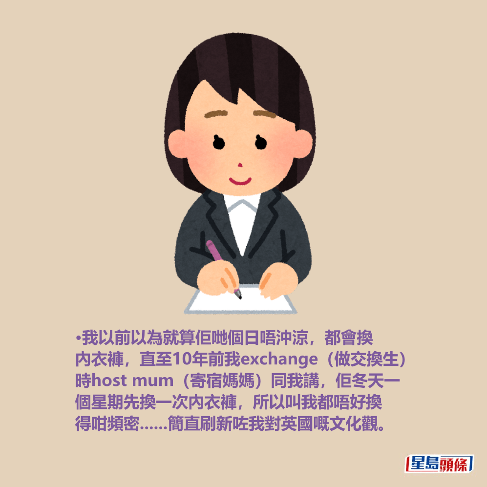 •我以前以為就算佢哋個日唔沖涼,都會換 內衣褲,直至10年前我exchange(做交換生) 時host mum(寄宿媽媽)同我講,佢冬天一 個星期先換一次內衣褲,所以叫我都唔好換 得咁頻密......簡直刷新咗我對英國嘅文化觀。 •我以前以為就算佢哋個日唔沖涼,都會換 內衣褲,直至10年前我exchange(做交換生) 時host mum(寄宿媽媽)同我講,佢冬天一 個星期先換一次內衣褲,所以叫我都唔好換 得咁頻密......簡直刷新咗我對英國嘅文化觀。
