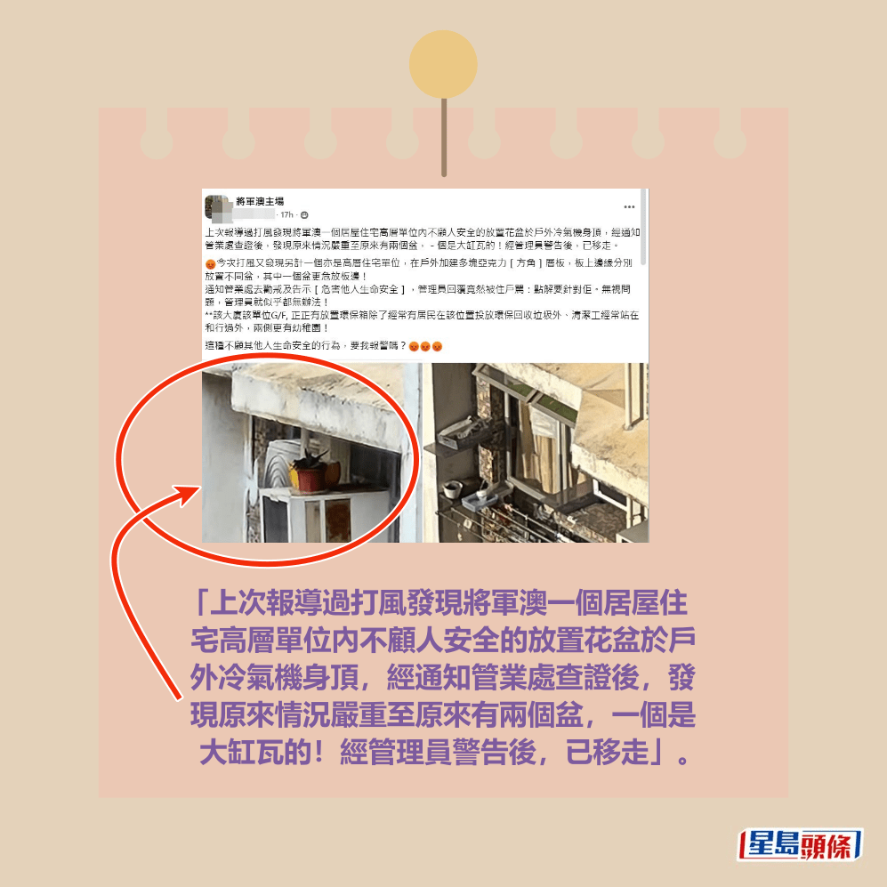 「上次報導過打風發現將軍澳一個居屋住 宅高層單位內不顧人安全的放置花盆於戶 外冷氣機身頂，經通知管業處查證後，發 現原來情況嚴重至原來有兩個盆，一個是 大缸瓦的！經管理員警告後，已移走」。fb「將軍澳主場」截圖