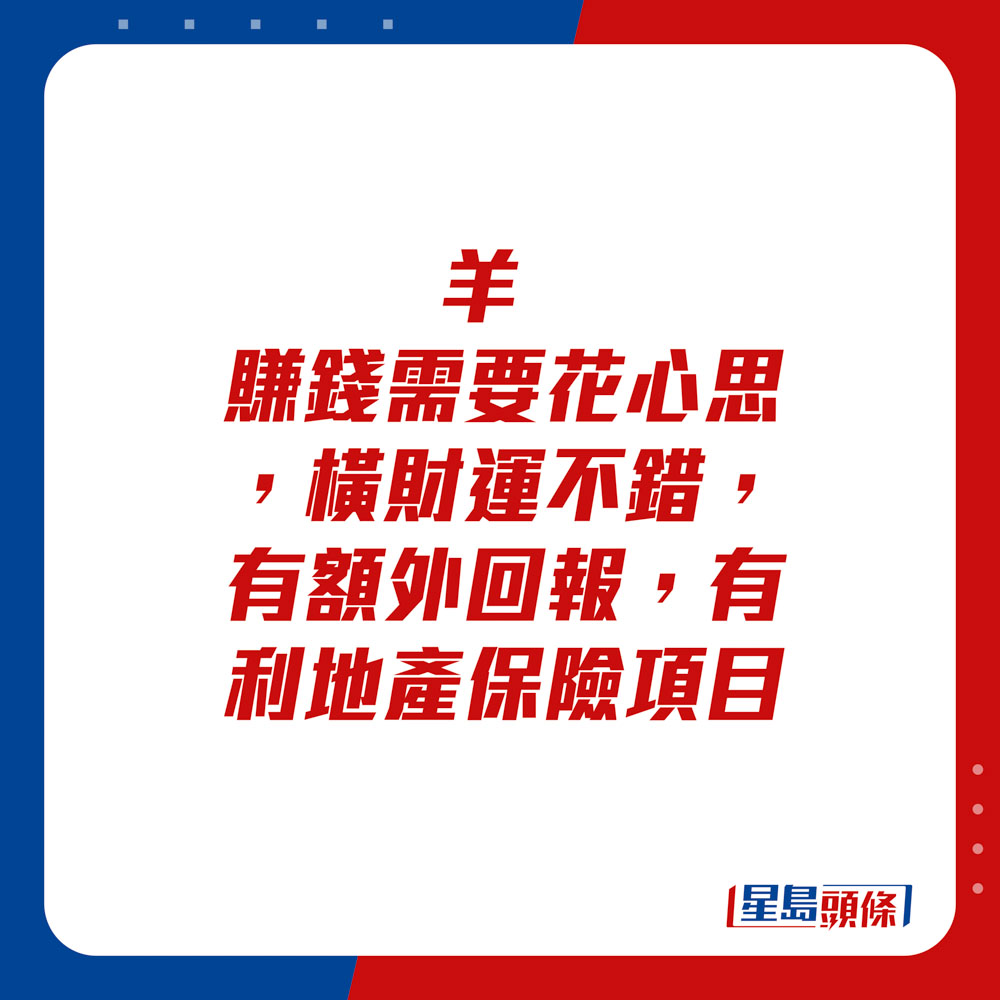 生肖運程 - 	羊：	賺錢需要花心思，橫財運不錯，有額外回報，有利地產保險項目。