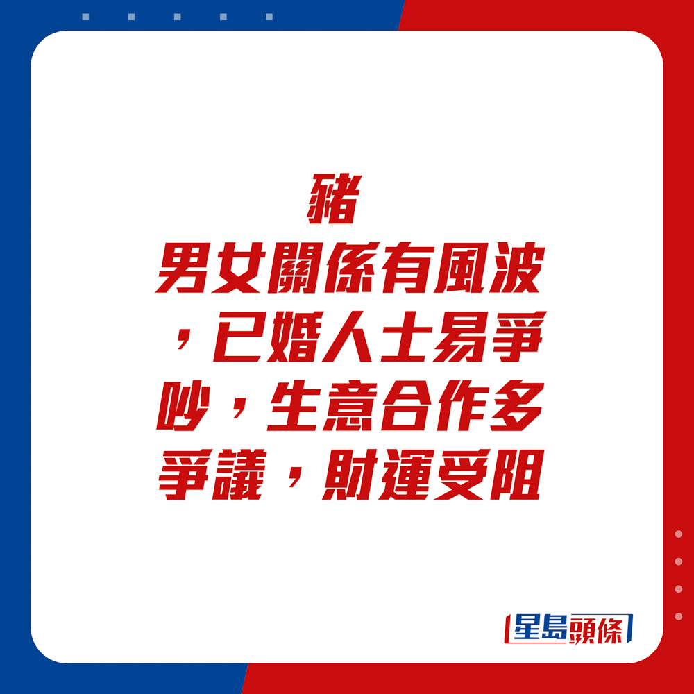 生肖运程 -猪：男女关系有风波，已婚人士易争吵，生意合作多争议，财运受阻。