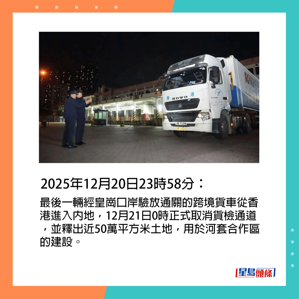 2025年12月20日23時58分：最後一輛經皇崗口岸驗放通關的跨境貨車從香港進入內地，12月21日0時正式取消貨檢通道，並釋出近50萬平方米土地，用於河套合作區的建設。