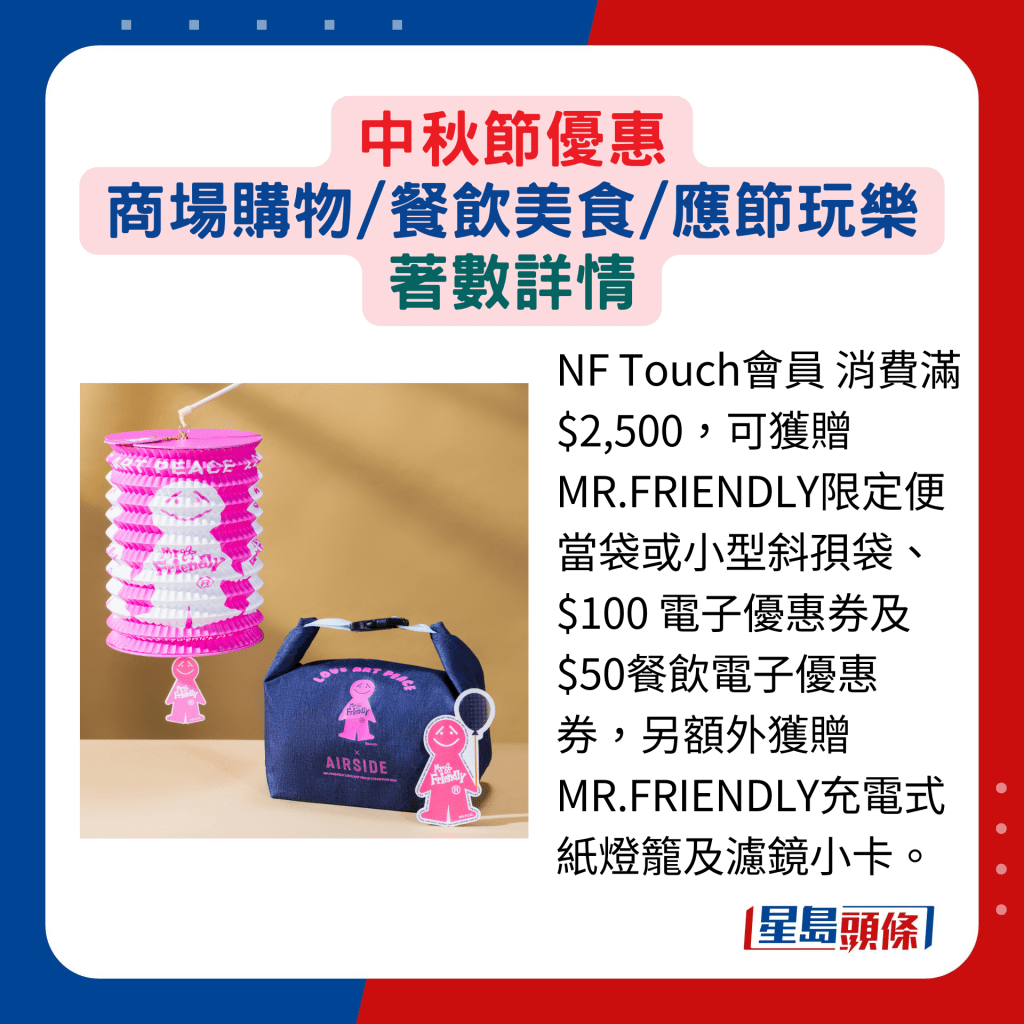 NF Touch会员 消费满$2,500，可获赠 MR.FRIENDLY限定便当袋或小型斜孭袋、$100 电子优惠券及$50餐饮电子优惠券，另额外获赠MR.FRIENDLY充电式纸灯笼及滤镜小卡。