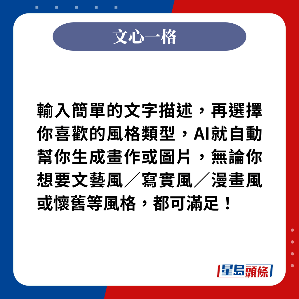 輸入簡單的文字描述，再選擇你喜歡的風格類型，AI就自動幫你生成畫作或圖片，無論你想要文藝風／寫實風／漫畫風或懷舊等風格，都可滿足！