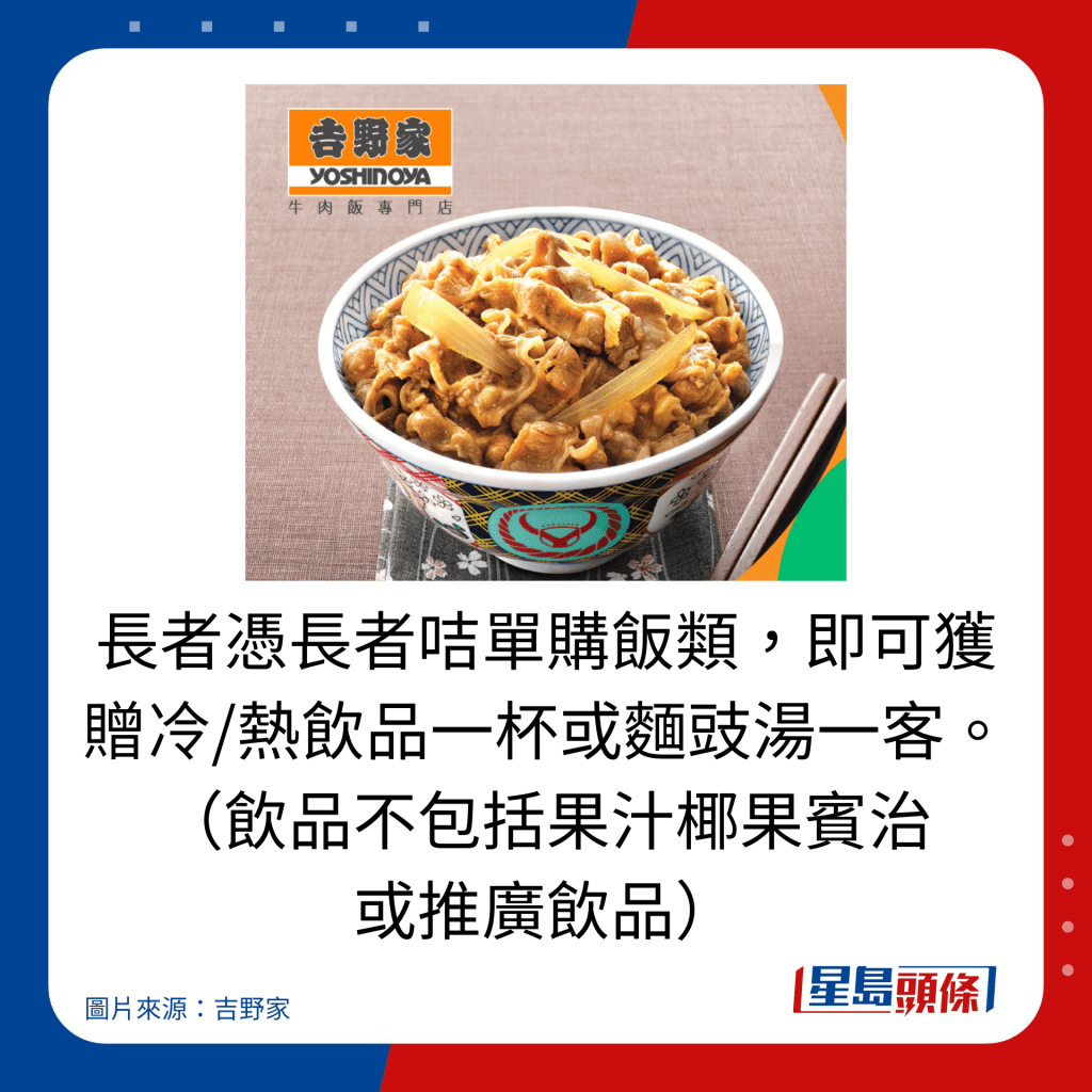 長者憑長者咭單購飯類,即可獲贈冷/熱飲品一杯或麵豉湯一客。 (飲品不包括果汁椰果賓治 或推廣飲品)