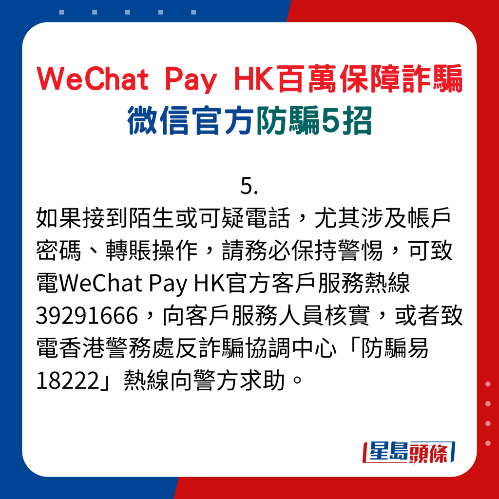 微信官方防騙5招：5. 如果接到陌生或可疑電話，尤其涉及帳戶密碼、轉賬操作，請務必保持警惕，可致電WeChat Pay HK官方客戶服務熱線39291666，向客戶服務人員核實，或者致電香港警務處反詐騙協調中心「防騙易18222」熱線向警方求助。