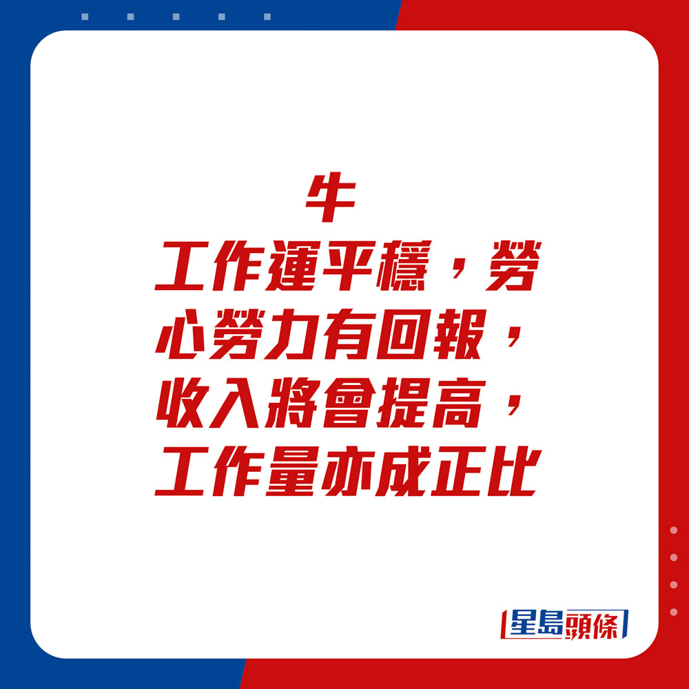 生肖运程 - 	牛：	工作运平稳，劳心劳力有回报，收入将会提高，工作量亦成正比。