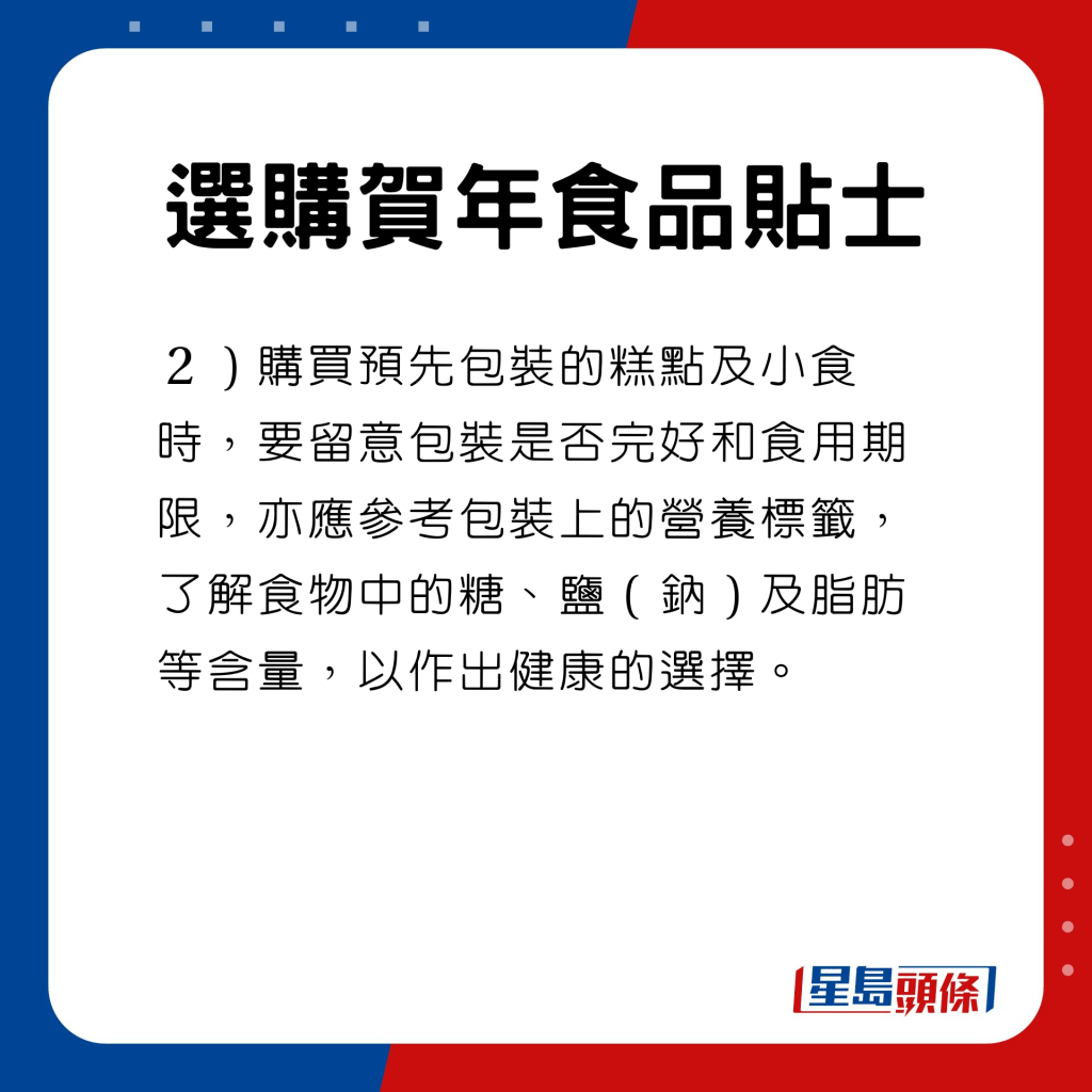  选购贺年食品贴士　购买预先包装的糕点及小食时，要留意包装是否完好和食用期限，亦应参考包装上的营养标签，了解食物中的糖、盐（钠）及脂肪等含量，以作出健康的选择。