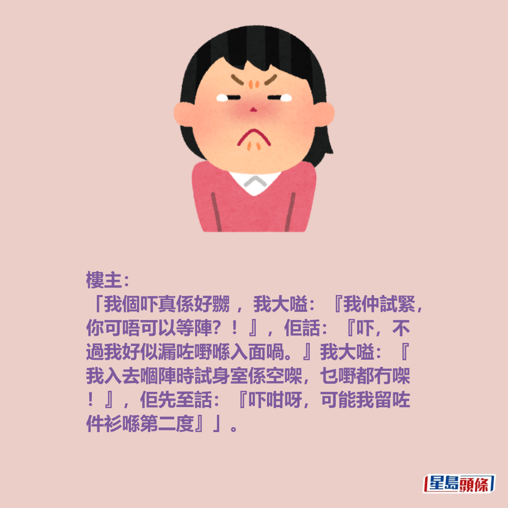 樓主: 「我個吓真係好嬲 ,我大嗌:『我仲試緊, 你可唔可以等陣?!』,佢話:『吓,不 過我好似漏咗嘢喺入面喎。』我大嗌:『 我入去嗰陣時試身室係空㗎,乜嘢都冇㗎 !』,佢先至話:『吓咁呀,可能我留咗 件衫喺第二度』」。 樓主: 「我個吓真係好嬲 ,我大嗌:『我仲試緊, 你可唔可以等陣?!』,佢話:『吓,不 過我好似漏咗嘢喺入面喎。』我大嗌:『 我入去嗰陣時試身室係空㗎,乜嘢都冇㗎 !』,佢先至話:『吓咁呀,可能我留咗 件衫喺第二度』」。