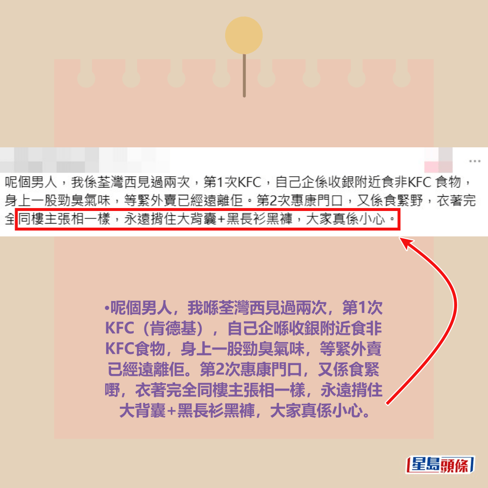 •呢個男人,我喺荃灣西見過兩次,第1次 KFC(肯德基),自己企喺收銀附近食非 KFC食物,身上一股勁臭氣味,等緊外賣 已經遠離佢。第2次惠康門口,又係食緊 嘢,衣著完全同樓主張相一樣,永遠揹住 大背囊+黑長衫黑褲,大家真係小心。Threads截圖 •呢個男人,我喺荃灣西見過兩次,第1次 KFC(肯德基),自己企喺收銀附近食非 KFC食物,身上一股勁臭氣味,等緊外賣 已經遠離佢。第2次惠康門口,又係食緊 嘢,衣著完全同樓主張相一樣,永遠揹住 大背囊+黑長衫黑褲,大家真係小心。Threads截圖