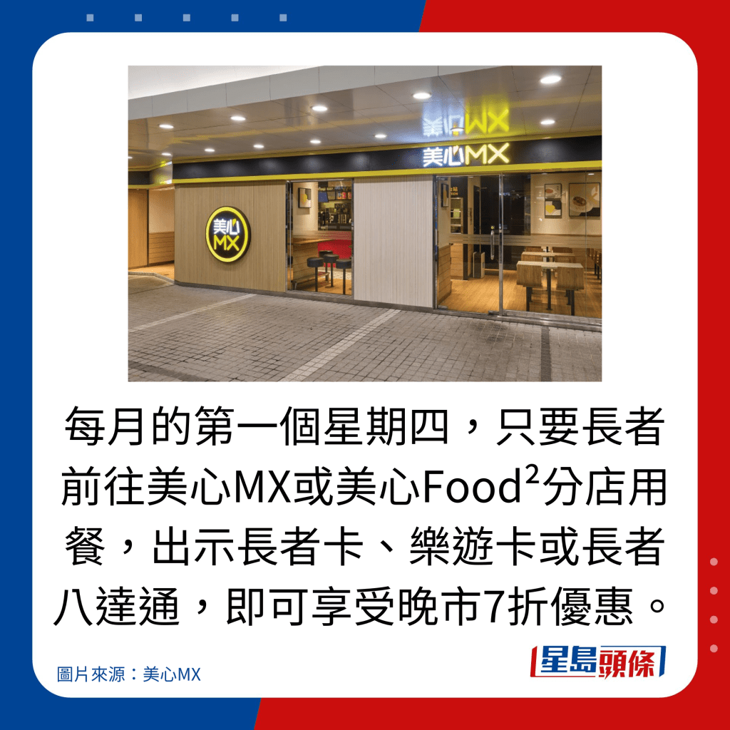每月的第一個星期四,只要長者前往美心MX或美心Food²分店用餐,出示長者卡、樂遊卡或長者八達通,即可享受晚市7折優惠。