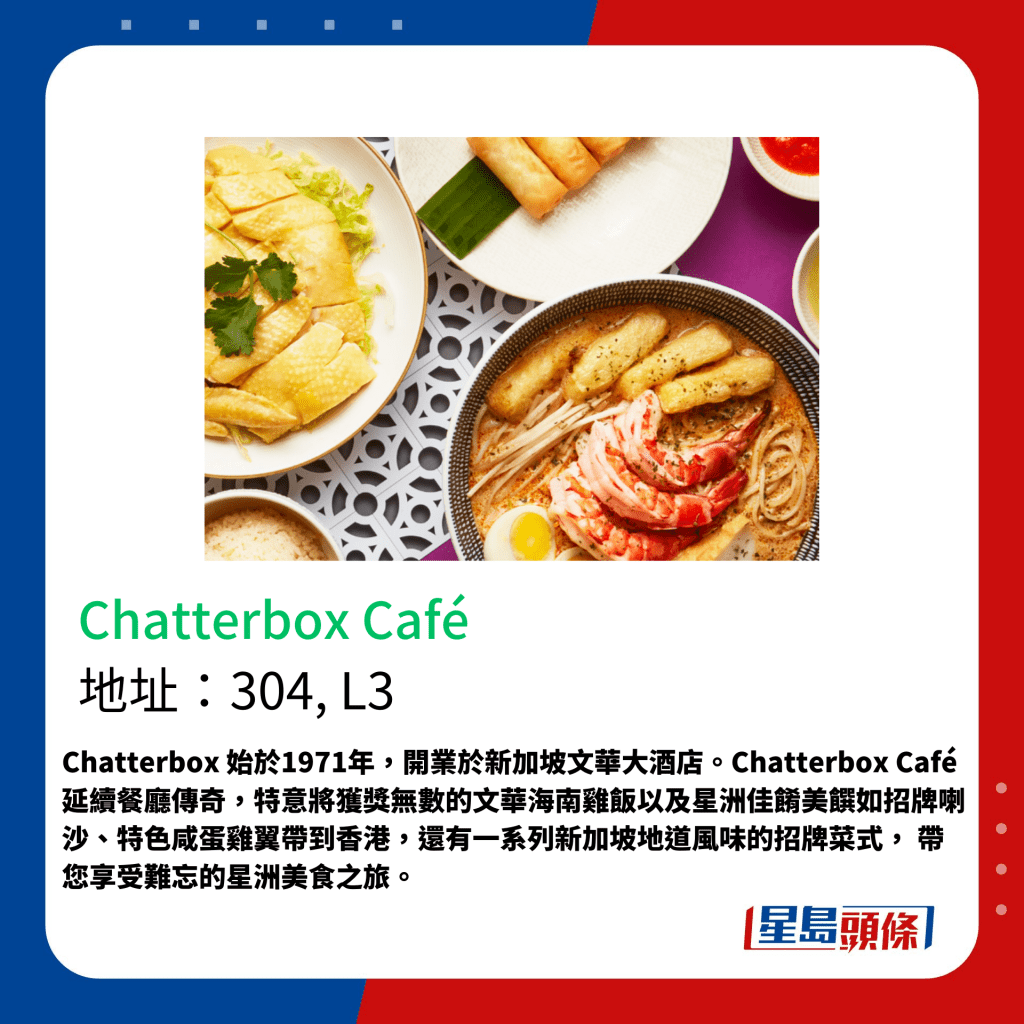 Chatterbox 始于1971年，开业于新加坡文华大酒店。Chatterbox Café 延续餐厅传奇，特意将获奖无数的文华海南鸡饭以及星洲佳肴美馔如招牌喇沙、特色咸蛋鸡翼带到香港，还有一系列新加坡地道风味的招牌菜式， 带您享受难忘的星洲美食之旅。