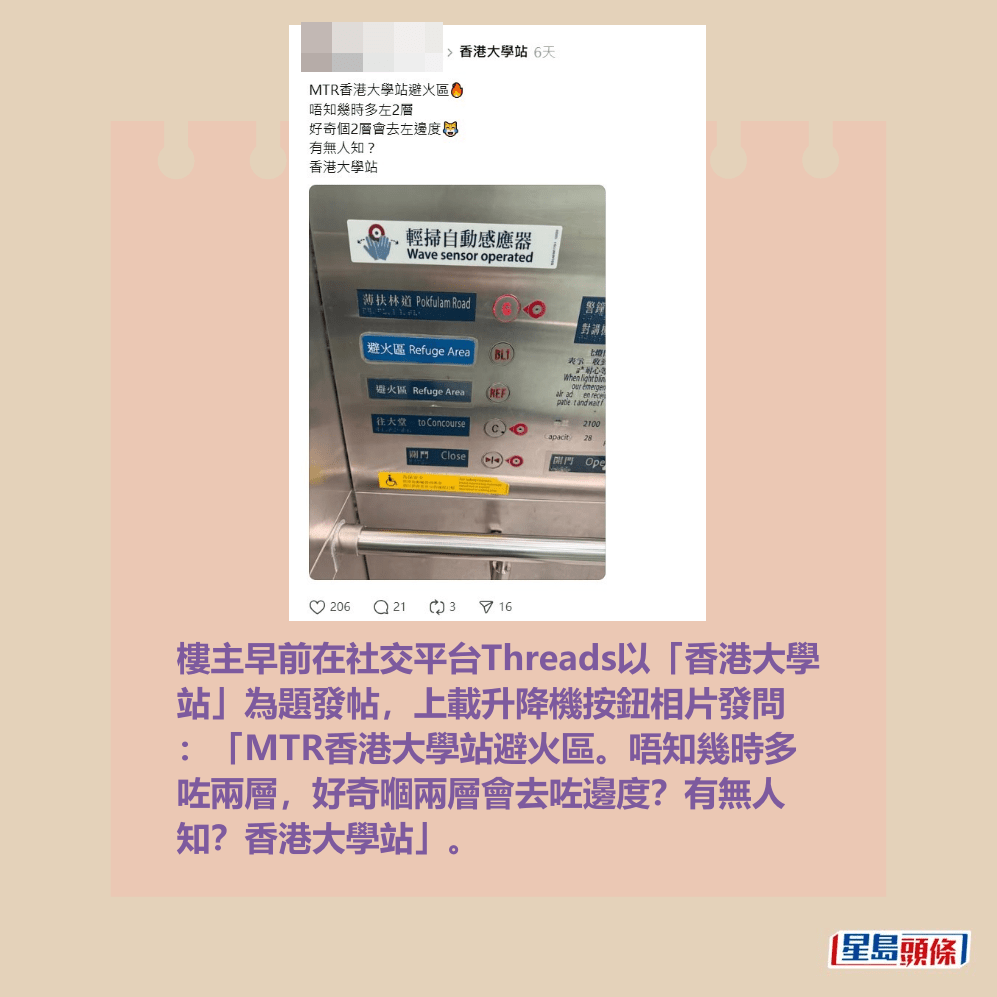 樓主早前在社交平台Threads以「香港大學 站」為題發帖,上載升降機按鈕相片發問 :「MTR香港大學站避火區。唔知幾時多 咗兩層,好奇嗰兩層會去咗邊度?有無人 知?香港大學站」。Threads截圖 樓主早前在社交平台Threads以「香港大學 站」為題發帖,上載升降機按鈕相片發問 :「MTR香港大學站避火區。唔知幾時多 咗兩層,好奇嗰兩層會去咗邊度?有無人 知?香港大學站」。Threads截圖