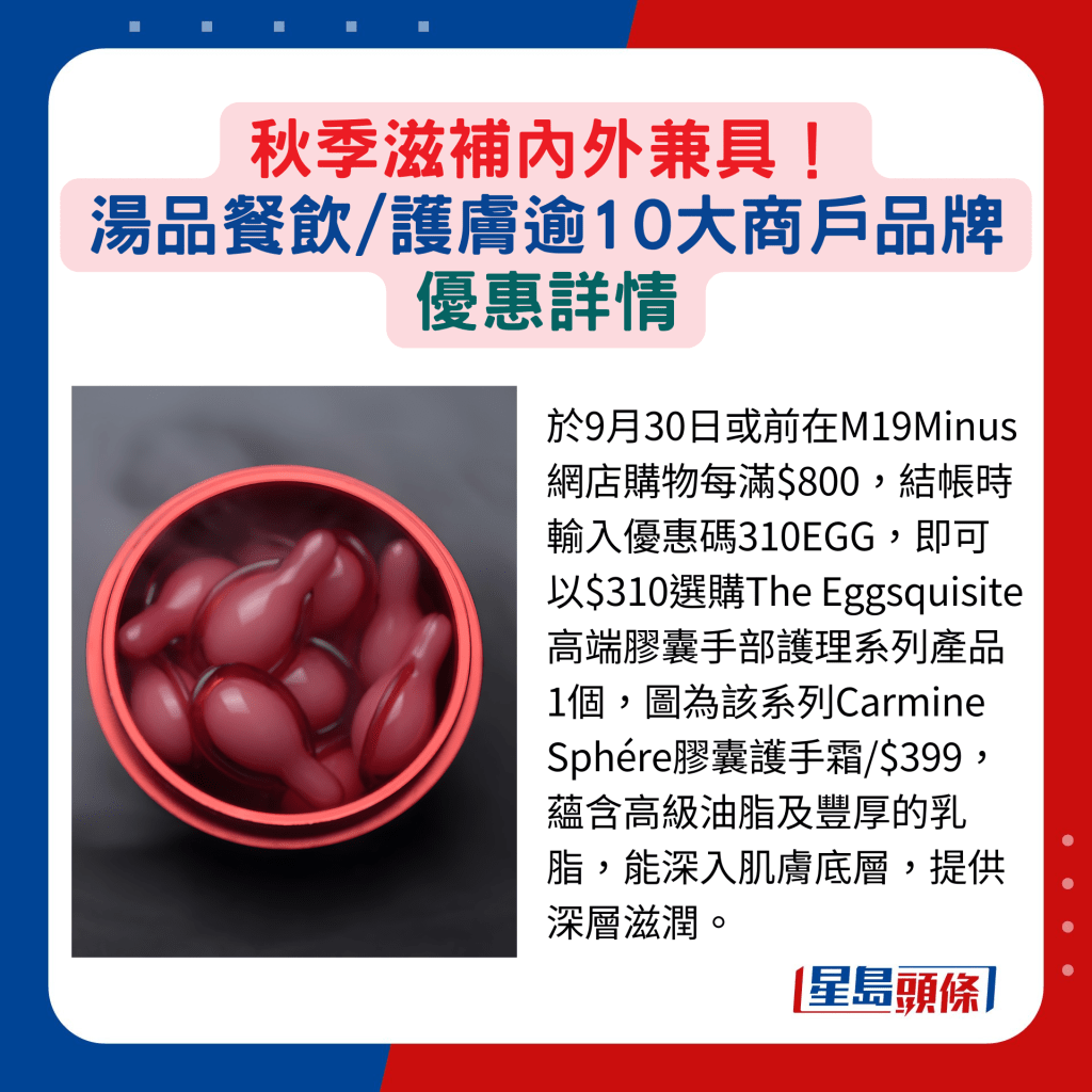 於9月30日或前在M19Minus網店購物每滿$800，結帳時輸入優惠碼310EGG，即可以$310選購The Eggsquisite高端膠囊手部護理系列產品1個，圖為該系列Carmine Sphére膠囊護手霜/$399，蘊含高級油脂及豐厚的乳脂，能深入肌膚底層，提供深層滋潤。