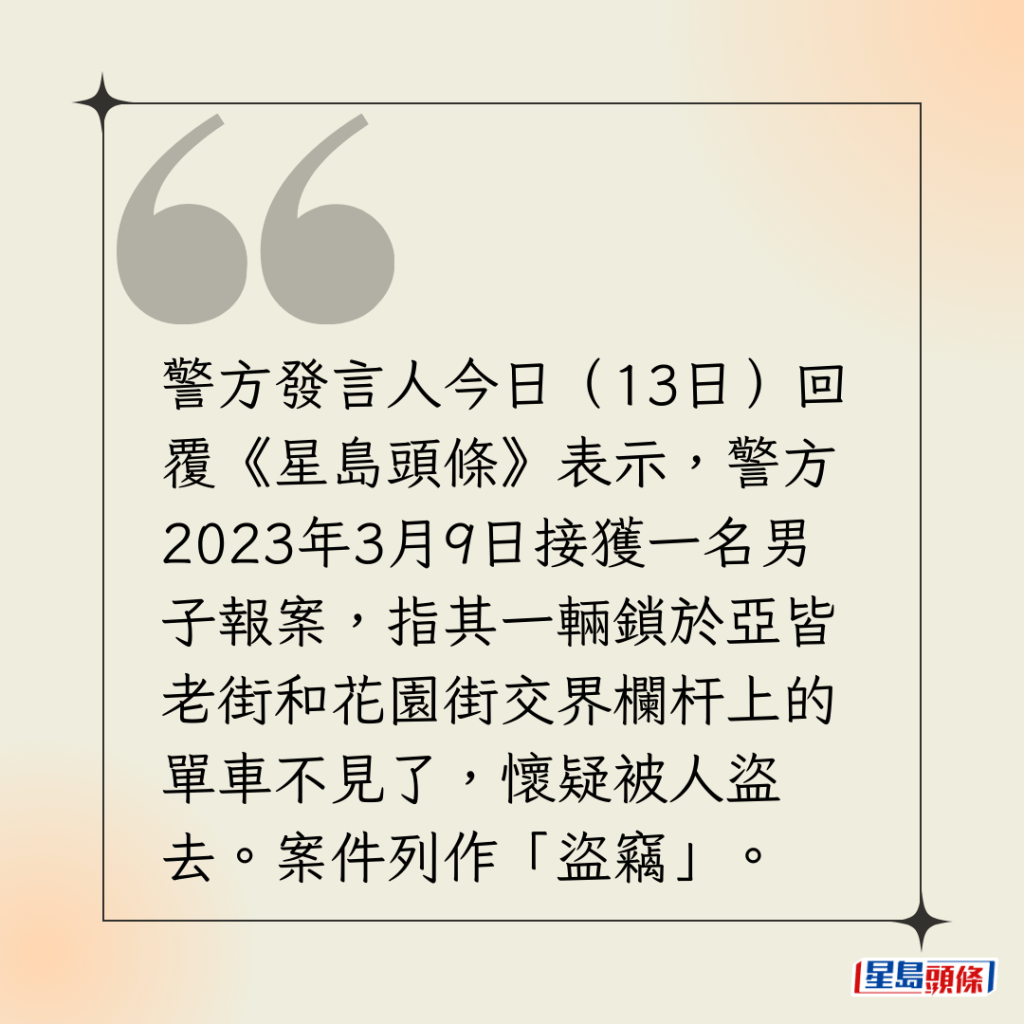 警方發言人今日（13日）回覆《星島頭條》表示，警方2023年3月9日接獲一名男子報案，指其一輛鎖於亞皆老街和花園街交界欄杆上的單車不見了，懷疑被人盜去。案件列作「盜竊」。