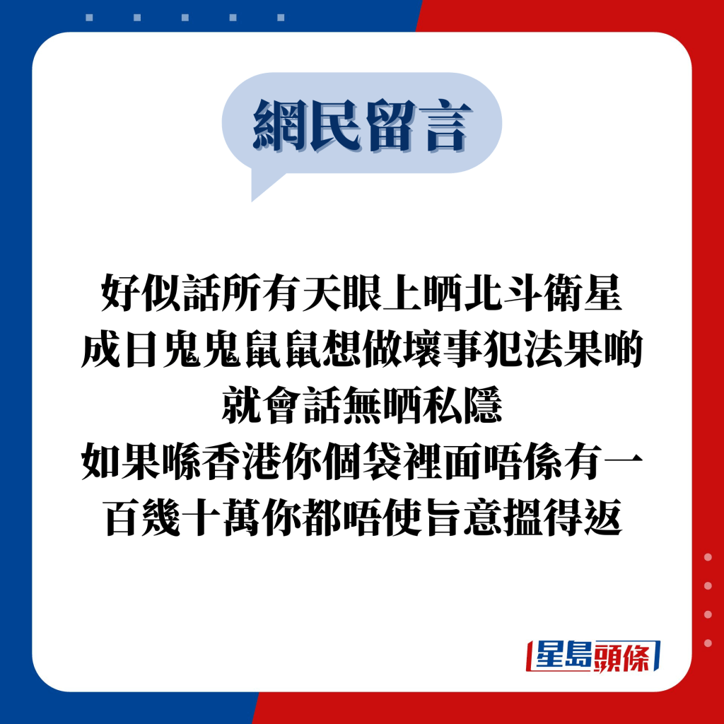 网民留言：好似话所有天眼上晒北斗卫星 成日鬼鬼鼠鼠想做坏事犯法果啲就会话无晒私隐 如果喺香港你个袋里面唔系有一百几十万你都唔使旨意搵得返