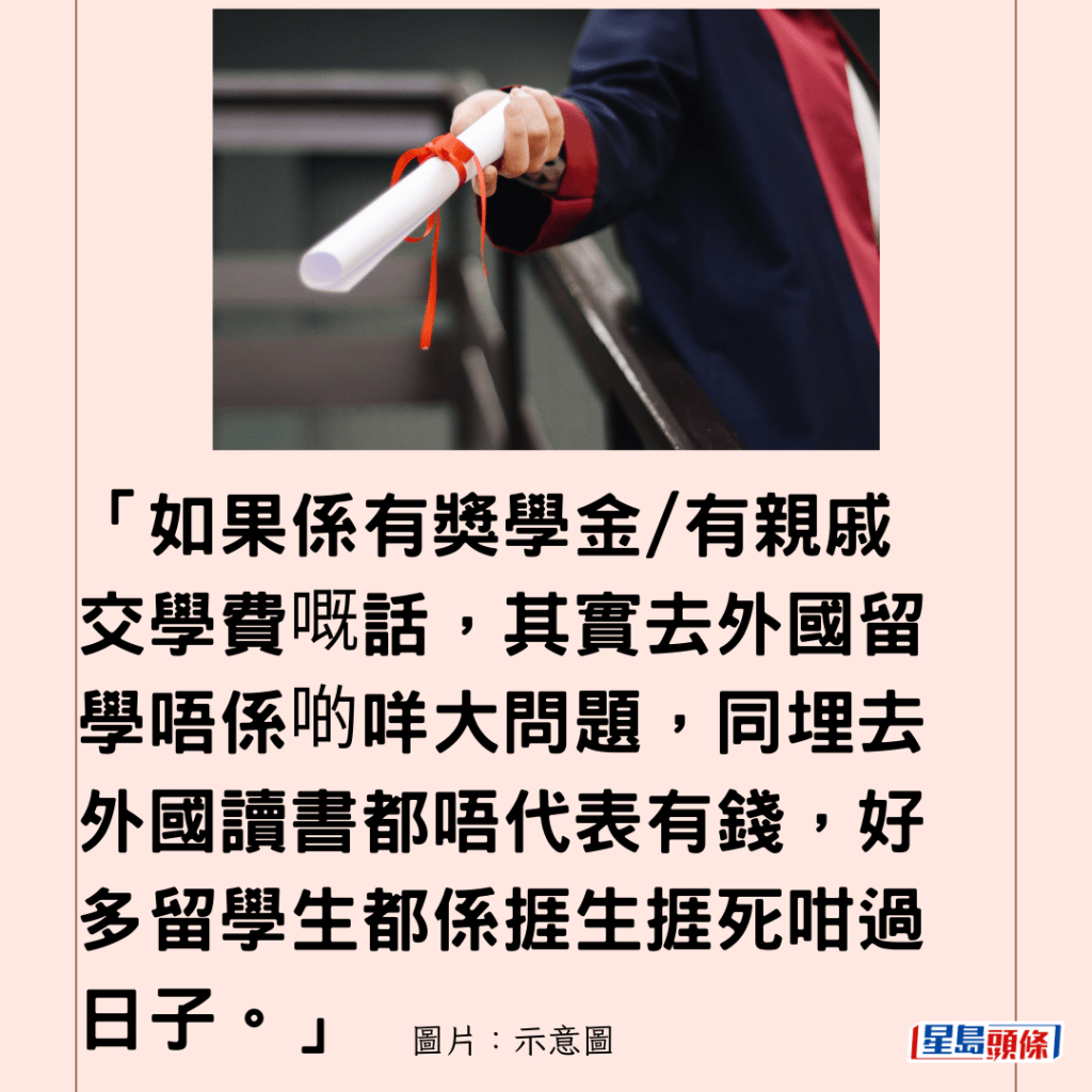  「如果係有獎學金/有親戚交學費嘅話，其實去外國留學唔係啲咩大問題，同埋去外國讀書都唔代表有錢，好多留學生都係捱生捱死咁過日子。」