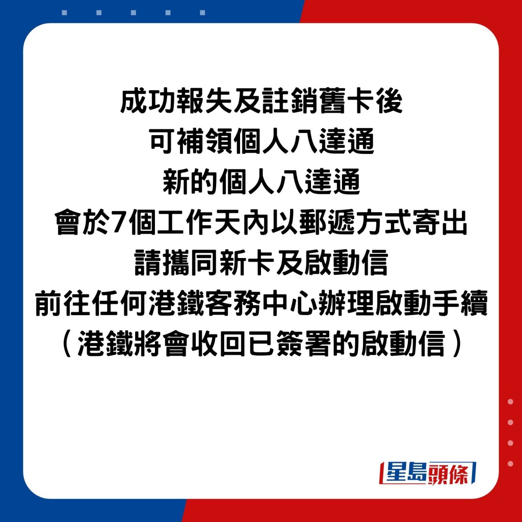 成功报失及注销旧卡后 可补领个人八达通 新的个人八达通 会于7个工作天内以邮递方式寄出 请携同新卡及启动信 前往任何港铁客务中心办理启动手续 （港铁将会收回已签署的启动信）