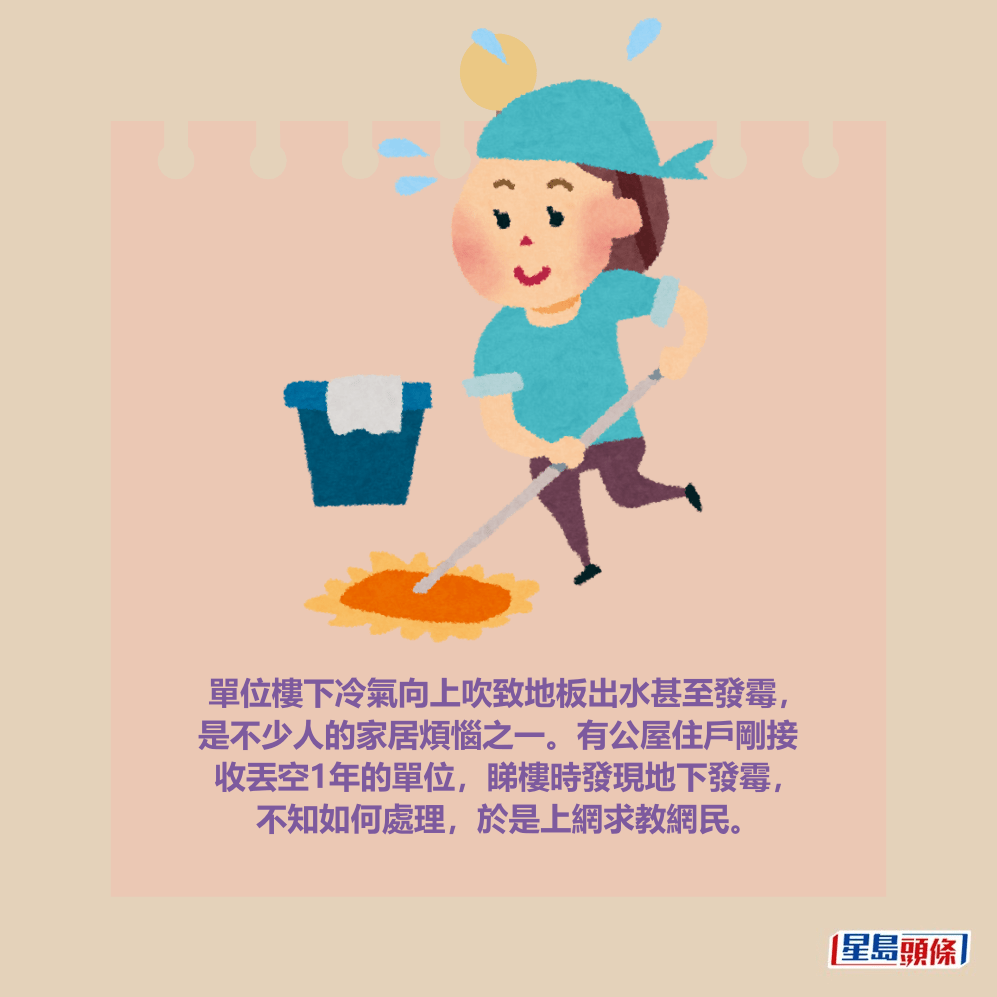 單位樓下冷氣向上吹致地板出水甚至發霉, 是不少人的家居煩惱之一。有公屋住戶剛接 收丟空1年的單位,睇樓時發現地下發霉, 不知如何處理,於是上網求教網民。 單位樓下冷氣向上吹致地板出水甚至發霉, 是不少人的家居煩惱之一。有公屋住戶剛接 收丟空1年的單位,睇樓時發現地下發霉, 不知如何處理,於是上網求教網民。