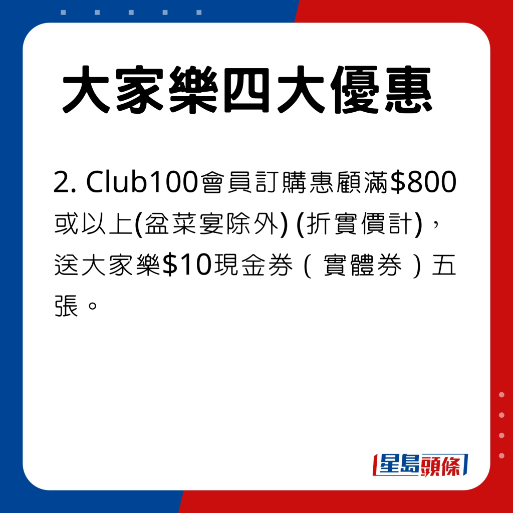 Club100會員訂購惠顧滿$800或以上(盆菜宴除外) (折實價計)，送大家樂$10現金券（實體券）五張。