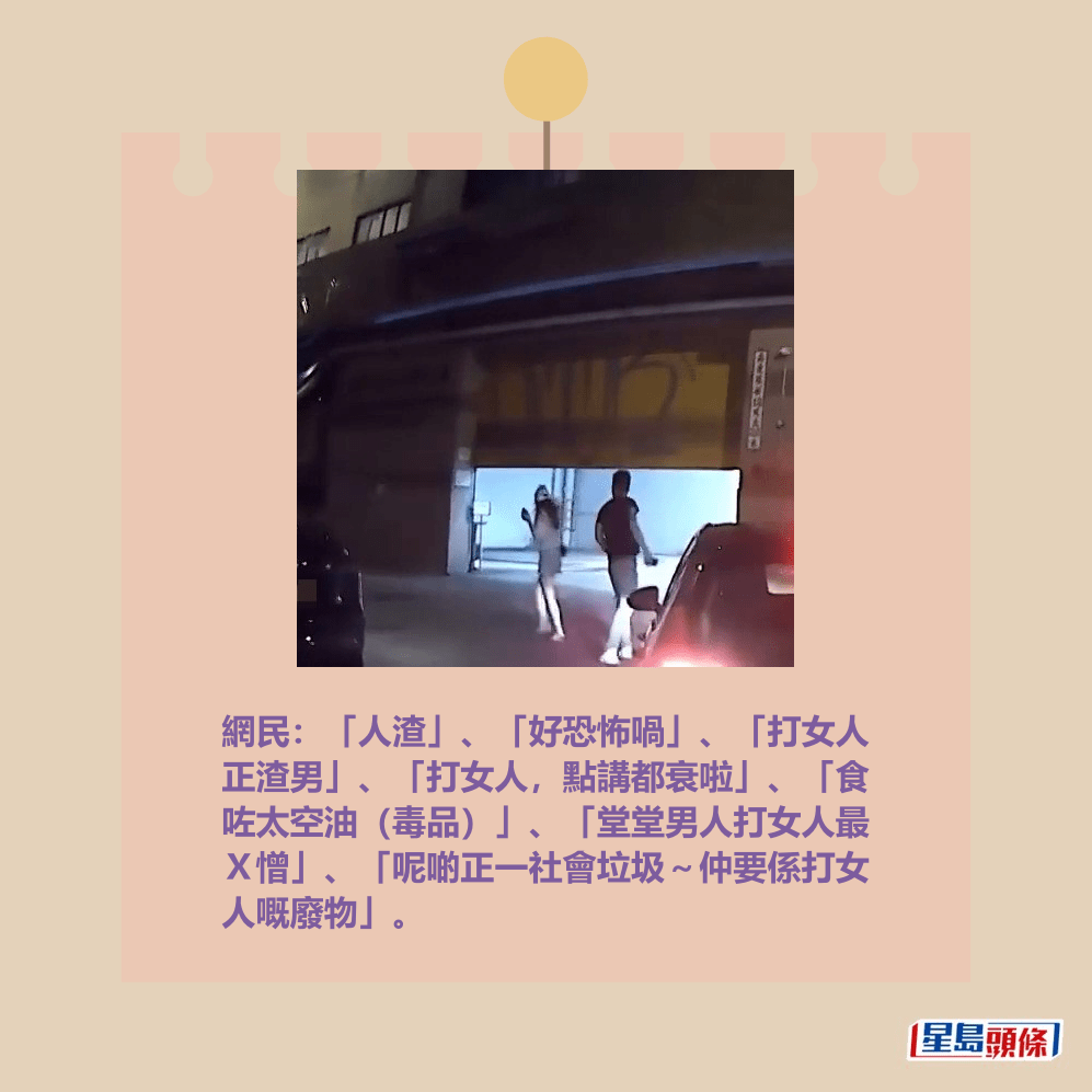 網民:「人渣」、「好恐怖喎」、「打女人 正渣男」、「打女人,點講都衰啦」、「食 咗太空油(毒品)」、「堂堂男人打女人最 X憎」、「呢啲正一社會垃圾~仲要係打女 人嘅廢物」。fb「車cam L(香港群組)」截圖 網民:「人渣」、「好恐怖喎」、「打女人 正渣男」、「打女人,點講都衰啦」、「食 咗太空油(毒品)」、「堂堂男人打女人最 X憎」、「呢啲正一社會垃圾~仲要係打女 人嘅廢物」。fb「車cam L(香港群組)」截圖
