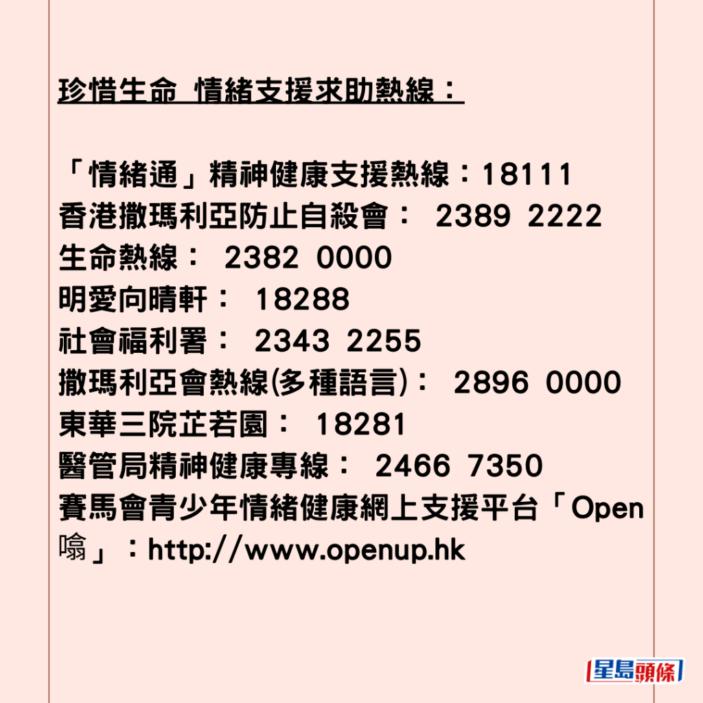  珍惜生命 情緒支援求助熱線：  「情緒通」精神健康支援熱線：18111  香港撒瑪利亞防止自殺會： 2389 2222 生命熱線： 2382 0000 明愛向晴軒： 18288 社會福利署： 2343 2255 撒瑪利亞會熱線(多種語言)： 2896 0000 東華三院芷若園： 18281 醫管局精神健康專線： 2466 7350 賽馬會青少年情緒健康網上支援平台「Open 噏」：http://www.openup.hk